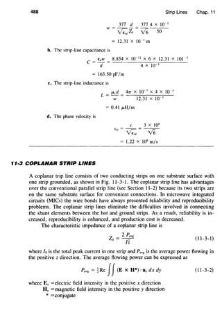 488 Strip Lines Chap. 11
377 d 317 4 x 10-3
w = v'Z,; Zo = 16 50
12.31 X 10-3
m
b. The strip-line capacitance is
EdW 8.854 X 10-12
X 6 X 12.31 X 101-3
c = d = 4 x 10-3
= 163.50 pF/m
c. The strip-line inductance is
J.Lcd 47T X 10-7
X 4 X 10-3
L = - = -------::---
w 12.31 x 10-3
= 0.41 J.LH/m
d. The phase velocity is
c 3 X 108
v =--=
p v'Z,; 16
= 1.22 x 108
m/s
11·3 COPLANAR STRIP LINES
A coplanar trip line consists of two conducting strips on one substrate surface with
one strip grounded, as shown in Fig. 11-3-1. The coplanar strip line has advantages
over the conventional parallel strip line (see Section 11-2) because its two strips are
on the same substrate surface for convenient connections. In microwave integrated
circuits (MICs) the wire bonds have always presented reliability and reproducibility
problems. The coplanar strip lines eliminate the difficulties involved in connecting
the shunt elements between the hot and ground strips. As a result, reliability is in-
creased, reproducibility is enhanced, and production cost is decreased.
The characteristic impedance of a coplanar strip line is
Z _ 2 Pavg
o---n;- (11-3-1)
where Io is the total peak current in one strip and Pavg is the average power flowing in
the positive z direction. The average flowing power can be expressed as
Pavg = 1Re II(E X H*) · llz dx dy (11-3-2)
where Ex =electric field intensity in the positive x direction
Hy =magnetic field intensity in the positive y direction
* =conjugate
 