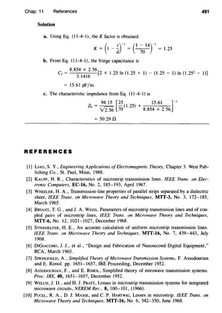 Chap. 11 References 491
Solution
a. Using Eq. (11-4-1), the K factor is obtained:
- ( t)-l - (1 - 14)-l -K - 1 - - - - - - 1.25
d 10
b. From Eq. (11-4-1), the fringe capacitance is
8.854 X 2.56
Cf =
3
.
1416
[2 X 1.25 In (1.25 + 1)- (1.25- 1) In (1.252
- 1)]
= 15.61 pF/m.
c. The characteristic impedance from Eq. (11-4-1) is
94.15 [25 ( ) 15.61 ]-IZo = V2.56 70 1.
25
+ 8.854 X 2.56
= 50.29 n
REFERENCES
[1] LIAO, S. Y., Engineering Applications ofElectromagnetic Theory, Chapter 3. West Pub-
lishing Co., St. Paul, Minn, 1988.
[2] KAUPP, H. R., Characteristics of microstrip transmission lines. IEEE Trans. on Elec-
tronic Computers, EC-16, No.2, 185-193, April 1967.
[3] WHEELER, H. A., Transmission-line properties of parallel strips separated by a dielectric
sheet, IEEE Trans. on Microwave Theory and Techniques, MTT-3, No. 3, 172-185,
March 1965.
[4] BRYANT, T. G., and J. A. WEISS, Parameters of microstrip transmission lines and of cou-
pled pairs of microstrip lines, IEEE Trans. on Microwave Theory and Techniques,
MTT-6, No. 12, 1021-1027, December 1968.
[5] STINEHELFER, H. E., An accurate calculation of uniform microstrip transmission lines.
IEEE Trans. on Microwave Theory and Techniques, MTT-16, No. 7, 439-443, July
1968.
[6] DIGIACOMO, J. J., et al., "Design and Fabrication of Nanosecond Digital Equipment,"
RCA, March 1965.
[7] SPRINGFIELD, A., Simplified Theory of Microwave Transmission Systems, F. Assodourian
and E. Rimol. pp. 1651-1657, IRE Proceeding, December 1952.
[8] AssooouRIAN, F., and E. RIMOL, Simplified theory of mirowave transmission systems.
Proc. IRE, 40, 1651-1657, December 1952.
[9] WELCH, J.D., and H. J. PRATT, Losses in microstrip transmission systems for integrated
microwave circuits, NEREM Rec., 8, 100-101, (1966).
[10] PuCEL, R. A., D. J. MASSE, and C. P. HARTWIG, Losses in microstrip. IEEE Trans. on
Microwave Theory and Techniques, MTT-16, No. 6, 342-350, June 1968.
 