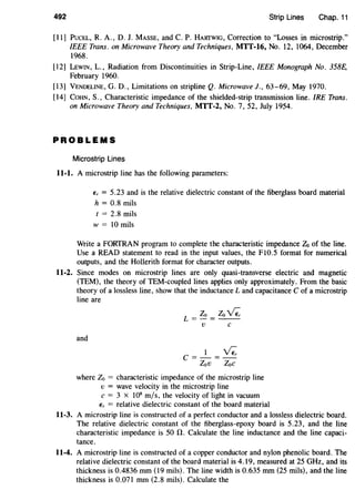 492 Strip Lines Chap. 11
[ll] PucEL, R. A., D. J. MASSE, and C. P. HAIITWIG, Correction to "Losses in rnicrostrip."
IEEE Trans. on Microwave Theory and Techniques, MTT-16, No. 12, 1064, December
1968.
[12] LEWIN, L., Radiation from Discontinuities in Strip-Line, IEEE Monograph No. 358E,
February 1960.
[13] VENDELINE, G. D., Limitations on stripline Q. Microwave]., 63-69, May 1970.
[14] COHN, S., Characteristic impedance of the shielded-strip transmission line. IRE Trans.
on Microwave Theory and Techniques, MTT-2, No.7, 52, July 1954.
PROBLEMS
Microstrip Lines
11-1. A microstrip line has the following parameters:
E, = 5.23 and is the relative dielectric constant of the fiberglass board material
h = 0.8 mils
t = 2.8 mils
w = 10 mils
Write a FORTRAN program to complete the characteristic impedance Zo of the line.
Use a READ statement to read in the input values, the F10.5 format for numerical
outputs, and the Hollerith format for character outputs.
11-2. Since modes on microstrip lines are only quasi-transverse electric and magnetic
(TEM), the theory of TEM-coupled lines applies only approximately. From the basic
theory of a lossless line, show that the inductance L and capacitance C of a microstrip
line are
Zo Zo~L=-=--
v c
and
l~C = - = -
Zov Zoe
where Zo = characteristic impedance of the microstrip line
v = wave velocity in the microstrip line
c = 3 X 108
m/s, the velocity of light in vacuum
E, = relative dielectric constant of the board material
11-3. A microstrip line is constructed of a perfect conductor and a lossless dielectric board.
The relative dielectric constant of the fiberglass-epoxy board is 5.23, and the line
characteristic impedance is 50 fl. Calculate the line inductance and the line capaci-
tance.
11-4. A microstrip line is constructed of a copper conductor and nylon phenolic board. The
relative dielectric constant of the board material is 4. 19, measured at 25 GHz, and its
thickness is 0.4836 mm (19 mils). The line width is 0.635 mm (25 mils), and the line
thickness is 0.071 mm (2.8 mils). Calculate the
 