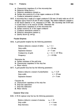 Chap. 11 Problems 493
a. Characteristic impedance Zo of the microstrip line
b. Dielectric filling factor q
c. Dielectric attenuation constant ad
d. Surface skin resistivity Rs of the copper conductor at 25 GHz
e. Conductor attenuation constant ac
11-5. A microstrip line is made of a copper conductor 0.254 mm (lO mils) wide on a G-lO
fiberglass-epoxy board 0.20 mm (8 mils) in height. The relative dielectric constant E,
of the board material is 4.8, measured at 25 GHz. The microstrip line 0.035-mm
(1.4 mils) thick is to be used for lO GHz. Determine the
a. Characteristic impedance Zo of the microstrip line
b. Surface resistivity Rs of the copper conductor
c. Conductor attenuation constant ac
d. Dielectric attenuation constant ad
e. Quality factors Qc and Qd
Parallel Striplines
11-6. A gold parallel stripline has the following parameters:
Relative dielectric constant of teflon:
Strip width:
Separation distance:
Conductivity of gold:
Frequency:
Determine the
a. Surface resistance of the gold strip
b. Characteristic impedance of the strip line
c. Phase velocity
Erd=2.l
w = 26 mm
d = 5 mm
ac = 4.1 X l07
U/m
f = lO GHz
11-7. A gold parallel strip line has the following parameters:
Relative dielectric constant of polyethylene:
Strip width:
Separation distance:
Calculate the
a. Characteristic impedance of the strip line
b. Strip-line capacitance
c. Strip-line inductance
d. Phase velocity
Coplanar Strip Lines
Erd = 2.25
w=25mm
d = 5mm
11-8. A 50-0 coplanar strip line has the following parameters:
Relative dielectric constant of alumina:
Strip width:
Strip thickness:
Erd = 10
w = 4mm
t = l mm
 