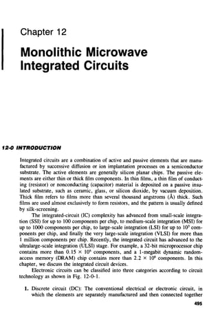 Chapter 12
Monolithic Microwave
Integrated Circuits
12·0 INTRODUCTION
Integrated circuits are a combination of active and passive elements that are manu-
factured by successive diffusion or ion implantation processes on a semiconductor
substrate. The active elements are generally silicon planar chips. The passive ele-
ments are either thin or thick film components. In thin films, a thin film of conduct-
ing (resistor) or nonconducting (capacitor) material is deposited on a passive insu-
lated substrate, such as ceramic, glass, or silicon dioxide, by vacuum deposition.
Thick film refers to films more than several thousand angstroms (A) thick. Such
films are used almost exclusively to form resistors, and the pattern is usually defined
by silk-screening.
The integrated-circuit (IC) complexity has advanced from small-scale integra-
tion (SSI) for up to 100 components per chip, to medium-scale integration (MSI) for
up to 1000 components per chip, to large-scale integration (LSI) for up to 105
com-
ponents per chip, and finally the very large-scale integration (VLSI) for more than
1 million components per chip. Recently, the integrated circuit has advanced to the
ultralarge-scale integration (ULSI) stage. For example, a 32-bit microprocessor chip
contains more than 0.15 x 106
components, and a 1-megabit dynamic random-
access memory (DRAM) chip contains more than 2.2 X 106
components. In this
chapter, we discuss the integrated circuit devices.
Electronic circuits can be classified into three categories according to circuit
technology as shown in Fig. 12-0-1.
1. Discrete circuit (DC): The conventional electrical or electronic circuit, in
which the elements are separately manufactured and then connected together
495
 