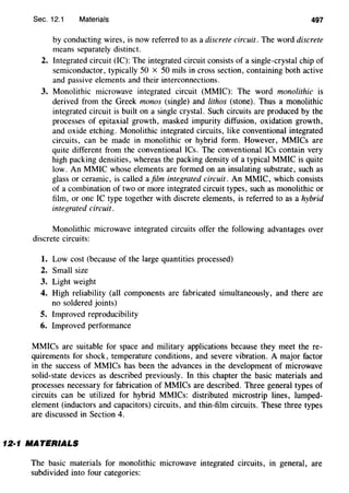 Sec. 12.1 Materials 497
by conducting wires, is now referred to as a discrete circuit. The word discrete
means separately distinct.
2. Integrated circuit (IC): The integrated circuit consists of a single-crystal chip of
semiconductor, typically 50 x 50 mils in cross section, containing both active
and passive elements and their interconnections.
3. Monolithic microwave integrated circuit (MMIC): The word monolithic is
derived from the Greek monos (single) and lithos (stone). Thus a monolithic
integrated circuit is built on a single crystal. Such circuits are produced by the
processes of epitaxial growth, masked impurity diffusion, oxidation growth,
and oxide etching. Monolithic integrated circuits, like conventional integrated
circuits, can be made in monolithic or hybrid form. However, MMICs are
quite different from the conventional ICs. The conventional ICs contain very
high packing densities, whereas the packing density of a typical MMIC is quite
low. An MMIC whose elements are formed on an insulating substrate, such as
glass or ceramic, is called ajilm integrated circuit. An MMIC, which consists
of a combination of two or more integrated circuit types, such as monolithic or
film, or one IC type together with discrete elements, is referred to as a hybrid
integrated circuit.
Monolithic microwave integrated circuits offer the following advantages over
discrete circuits:
1. Low cost (because of the large quantities processed)
2. Small size
3. Light weight
4. High reliability (all components are fabricated simultaneously, and there are
no soldered joints)
5. Improved reproducibility
6. Improved performance
MMICs are suitable for space and military applications because they meet the re-
quirements for shock, temperature conditions, and severe vibration. A major factor
in the success of MMICs has been the advances in the development of microwave
solid-state devices as described previously. In this chapter the basic materials and
processes necessary for fabrication of MMICs are described. Three general types of
circuits can be utilized for hybrid MMICs: distributed microstrip lines, lumped-
element (inductors and capacitors) circuits, and thin-film circuits. These three types
are discussed in Section 4.
12·1 MATERIALS
The basic materials for monolithic microwave integrated circuits, in general, are
subdivided into four categories:
 
