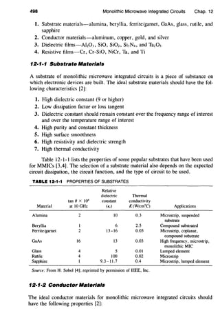 498 Monolithic Microwave Integrated Circuits Chap. 12
1. Substrate materials-alumina, beryllia, ferrite/garnet, GaAs, glass, rutile, and
sapphire
2. Conductor materials-aluminum, copper, gold, and silver
3. Dielectric films-AbOJ, SiO, SiOz, SbN4, and TazOs
4. Resistive films-Cr, Cr-SiO, NiCr, Ta, and Ti
12·1·1 Substrate Materials
A substrate of monolithic microwave integrated circuits is a piece of substance on
which electronic devices are built. The ideal substrate materials should have the fol-
lowing characteristics [2]:
1. High dielectric constant (9 or higher)
2. Low dissipation factor or loss tangent
3. Dielectric constant should remain constant over the frequency range of interest
and over the temperature range of interest
4. High purity and constant thickness
5. High surface smoothness
6. High resistivity and dielectric strength
7. High thermal conductivity
Table 12-1-1 lists the properties of some popular substrates that have been used
for MMICs [3,4]. The selection of a substrate material also depends on the expected
circuit dissipation, the circuit function, and the type of circuit to be used.
TABLE 12·1·1 PROPERTIES OF SUBSTRATES
Relative
dielectric Thermal
tan (} x 10'' constant conductivity
Material at 10 GHz (E,) K(W/cm0
C) Applications
Alumina 2 10 0.3 Microstrip, suspended
substrate
Beryllia l 6 2.5 Compound substrated
Ferrite/garnet 2 13-16 0.03 Microstrip, coplanar,
compound substrate
GaAs 16 13 0.03 High frequency, microstrip,
monolithic MIC
Glass 4 5 0.01 Lumped element
Rutile 4 100 0.02 Microstrip
Sapphire l 9.3-11.7 0.4 Microstrip, lumped element
Source: From H. Sobol [4]; reprinted by permission of IEEE, Inc.
12·1·2 Conductor Materials
The ideal conductor materials for monolithic microwave integrated circuits should
have the following properties [2]:
 