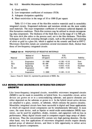 Sec. 12.2 Monolithic Microwave Integrated-Circuit Growth 501
1. Good stability
2. Low temperature coefficient of resistance (TCR)
3. Adequate dissipation capability
4. Sheet resistivities in the range of 10 to 1000 n per square
Table 12-1-4 lists some of the thin-film resistive materials used in monolithic
integrated circuits. Evaporated nichrome and tantalum nitride are the most widely
used materials. The exact temperature coefficient of resistance achieved depends on
film formation conditions. Thick-film resistors may be utilized in circuits incorporat-
ing chip components. The thickness of the thick film is in the range of 1 to 500 J.Lm.
The term thick film refers to the process used, not to the film thickness. Thick-film
techniques involve silk-screening through a mask, such as the printing and screening
of silver or gold in a glass frit, which is applied on the ceramic and fired at 850° C.
Microwave thick-film metals are sometimes several micrometers thick, thicker than
those of low-frequency integrated circuits.
TABLE 12·1·4 PROPERTIES OF RESISTIVE MATERIALS
Method of Resistivity TCR
Material deposition (ll/square) (%/OC)
Cr Evaporation 10-1000 -0.100-+0.10
NiCr Evaporation 40-400 +0.002-+0.10
Ta Sputtering 5-100 -0.010-+0.01
Cr-SiO Evaporation -600 -0.005--0.02
or cermet
Ti Evaporation 5-2000 -0.100-+0.10
Source: From H. Sobol [4]; reprinted by permission of IEEE, Inc.
12·2 MONOLITHIC MICROWAVE INTEGRATED-CIRCUIT
GROWTH
Stability
Poor
Good
Excellent
Fair
Fair
Like lower-frequency integrated circuits, monolithic microwave integrated circuits
(MMICs) can be made in monolithic or hybrid form. In a monolithic circuit, active
devices are grown on or in a semiconducting substrate, and passive elements are
either deposited on the substrate or grown in it. In the hybrid circuit active devices
are attached to a glass, ceramic, or substrate, which contains the passive circuitry.
Monolithic integrated circuits have been successful in digital and linear applications
in which all required circuit components can be simultaneously fabricated. In most
cases, the same device, such as bipolar or metal-oxide-semiconductor (MOS) tran-
sistors, can be used for amplifiers, diodes, resistors, and capacitors with no loss in
performance. Many digital circuits used in computers require large arrays of identi-
cal devices. Thus the conventional ICs contain very high packing densities. On the
other hand, very few applications of microwave integrated circuits require densely
packed arrays of identical devices, and there is little opportunity to utilize active
devices for passive components.
 