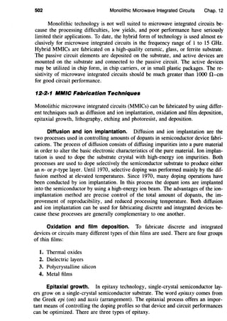 502 Monolithic Microwave Integrated Circuits Chap. 12
Monolithic technology is not well suited to microwave integrated circuits be-
cause the processing difficulties, low yields, and poor performance have seriously
limited their applications. To date, the hybrid form of technology is used almost ex-
clusively for microwave integrated circuits in the frequency range of 1 to 15 GHz.
Hybrid MMICs are fabricated on a high-quality ceramic, glass, or ferrite substrate.
The passive circuit elements are deposited on the substrate, and active devices are
mounted on the substrate and connected to the passive circuit. The active devices
may be utilized in chip form, in chip carriers, or in small plastic packages. The re-
sistivity of microwave integrated circuits should be much greater than 1000 !1-cm
for good circuit performance.
12·2·1 MMIC Fabrication Techniques
Monolithic microwave integrated circuits (MMICs) can be fabricated by using differ-
ent techniques such as diffusion and ion implantation, oxidation and film deposition,
epitaxial growth, lithography, etching and photoresist, and deposition.
Diffusion and ion implantation. Diffusion and ion implantation are the
two processes used in controlling amounts of dopants in semiconductor device fabri-
cations. The process of diffusion consists of diffusing impurities into a pure material
in order to alter the basic electronic characteristics of the pure material. Ion implan-
tation is used to dope the substrate crystal with high-energy ion impurities. Both
processes are used to dope selectively the semiconductor substrate to produce either
ann- or p-type layer. Until 1970, selective doping was performed mainly by the dif-
fusion method at elevated temperatures. Since 1970, many doping operations have
been conducted by ion implantation. In this process the dopant ions are implanted
into the semiconductor by using a high-energy ion beam. The advantages of the ion-
implantation method are precise control of the total amount of dopants, the im-
provement of reproducibility, and reduced processing temperature. Both diffusion
and ion implantation can be used for fabricating discrete and integrated devices be-
cause these processes are generally complementary to one another.
Oxidation and film deposition. To fabricate discrete and integrated
devices or circuits many different types of thin films are used. There are four groups
of thin films:
1. Thermal oxides
2. Dielectric layers
3. Polycrystalline silicon
4. Metal films
Epitaxial growth. In epitaxy technology, single-crystal semiconductor lay-
ers grow on a single-crystal semiconductor substrate. The word epitaxy comes from
the Greek epi (on) and taxis (arrangement). The epitaxial process offers an impor-
tant means of controlling the doping profiles so that device and circuit performances
can be optimized. There are three types of epitaxy.
 