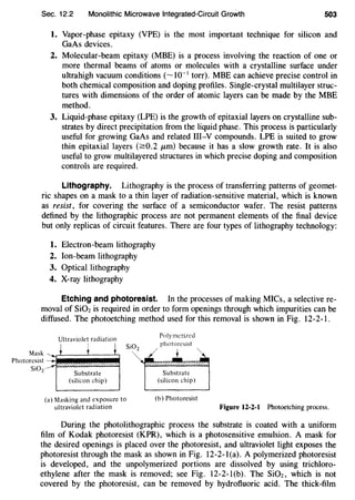Sec. 12.2 Monolithic Microwave Integrated-Circuit Growth 503
1. Vapor-phase epitaxy (VPE) is the most important technique for silicon and
GaAs devices.
2. Molecular-beam epitaxy (MBE) is a process involving the reaction of one or
more thermal beams of atoms or molecules with a crystalline surface under
ultrahigh vacuum conditions (~ 10-1
torr). MBE can achieve precise control in
both chemical composition and doping profiles. Single-crystal multilayer struc-
tures with dimensions of the order of atomic layers can be made by the MBE
method.
3. Liquid-phase epitaxy (LPE) is the growth of epitaxial layers on crystalline sub-
strates by direct precipitation from the liquid phase. This process is particularly
useful for growing GaAs and related Ill-Y compounds. LPE is suited to grow
thin epitaxial layers (2:0.2 JLm) because it has a slow growth rate. It is also
useful to grow multilayered structures in which precise doping and composition
controls are required.
Lithography. Lithography is the process of transferring patterns of geomet-
ric shapes on a mask to a thin layer of radiation-sensitive material, which is known
as resist, for covering the surface of a semiconductor wafer. The resist patterns
defined by the lithographic process are not permanent elements of the final device
but only replicas of circuit features. There are four types of lithography technology:
1. Electron-beam lithography
2. Ion-beam lithography
3. Optical lithography
4. X-ray lithography
Etching and photoresist. In the processes of making MICs, a selective re-
moval of SiOz is required in order to form openings through which impurities can be
diffused. The photoetching method used for this removal is shown in Fig. 12-2-1.
Mask
Photoresist
Si02
Ultraviolet radiation
i t t Si02
Substrate
(silicon chip)
(a) Masking and exposure to
ultraviolet radiation
Polymerized
Substrate
(silicon chip)
(b) Photoresist
Figure 12-2-1 Photoetching process.
During the photolithographic process the substrate is coated with a uniform
film of Kodak photoresist (KPR), which is a photosensitive emulsion. A mask for
the desired openings is placed over the photoresist, and ultraviolet light exposes the
photoresist through the mask as shown in Fig. 12-2-1(a). A polymerized photoresist
is developed, and the unpolymerized portions are dissolved by using trichloro-
ethylene after the mask is removed; see Fig. 12-2-1(b). The SiOz, which is not
covered by the photoresist, can be removed by hydrofluoric acid. The thick-film
 
