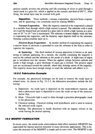 504 Monolithic Microwave Integrated Circuits Chap. 12
process usually involves the printing and silk-screening of silver or gold through a
metal mask in a glass frit, which is applied on the ceramic and fired at 850° C. After
firing, the initial layer may be covered with gold.
Deposition. Three methods-vacuum evaporation, electron-beam evapora-
tion, and de sputtering-are commonly used for making MMICs.
Vacuum Evaporation. Here the impurity material to be evaporated is placed
in a metallic boat through which a high current is passed. The substrate with a mask
on it and the heated boat are located in a glass tube in which a high vacuum at a pres-
sure of 10-6
to w-s torr is maintained. The substrate is heated slightly while the heat
is evaporating the impurities, and the impurity vapor deposits itself on the substrate,
forming a polycrystalline layer on it.
Electron-Beam Evaporation. In another method of evaporating the impurity
a narrow beam of electrons is generated to scan the substrate in the boat in order to
vaporize the impurity.
de Sputtering. The third method of vacuum deposition is known as de sput-
tering or cathode sputtering. In a vacuum, the crucible containing the impurity is
used as the cathode and the substrate as the anode of a diode. A slight trace of argon
gas is introduced into the vacuum. When the applied voltage between cathode and
anode is high enough, a glow discharge of argon gas is formed. The positive argon
ions are accelerated toward the cathode, where they dislodge atoms of the impurity.
The impurity atoms have enough energy to reach the substrate and adhere to it.
12·2·2 Fabrication Example
For example, the photoresist technique can be used to remove the oxide layer in
related areas. As shown in Fig. 12-2-2, the fabrication procedures include the fol-
lowing:
1. Deposition. An oxide layer is deposited on the semiconductor material, and
then a photoresist layer is deposited to cover the oxide on top of the semicon-
ductor chip.
2. Mask. Ultraviolet light is used to shine through a precision photographic mask
to the photoresist.
3. Chemical etching. Chemical etching with hydrofluoric acid is used to remove
the selected oxide region.
4. Etching. The photoresist is finally dissolved with an organic solvent in the
oxide leaving the desired opening.
12·3 MOSFET FABRICATION
In recent years, the metal-oxide-semiconductor field-effect transistor (MOSFET) has
superseded the bipolar junction transistor in many electronic applications. This is be-
cause the structure of the MOSFET is simple and its cost is low. The MOSFEf is the
 