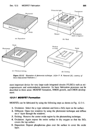 Sec. 12.3 MOSFET Fabrication
(a) Deposition (b) Mask
Oxide
Window
(c) Chemical etching
(d) Etching
Figure 12-2-2 Illustration of photoresist technique. (After P. R. Nanavati [6]; courtesy of
Intext Educational Publishers.)
505
most important device for very large-scale integrated circuits (VLSICs) such as mi-
croprocessors and semiconductor memories. Its basic fabrication processes can be
described in three areas: MOSFEf formation, NMOS growth, and CMOS develop-
ment.
12·3·1 NIOSFET Formation
MOSFEfs can be fabricated by using the following steps as shown in Fig. 12-3-1.
1. Oxidation: Select the p-type substrate and form a Si02 layer on the surface.
2. Diffusion: Open two windows by using the photoresist technique and diffuse
ann+-layer through the windows.
3. Etching: Remove the center oxide region by the photoetching technique.
4. Oxidation: Again expose the entire surface to dry oxygen so that the SiOz
covers the top surface.
5. Deposition: Deposit phosphorous glass over the surface to cover the oxide
layer.
 