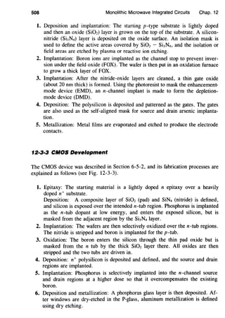 508 Monolithic Microwave Integrated Circuits Chap. 12
1. Deposition and implantation: The starting p -type substrate is lightly doped
and then an oxide (Si02) layer is grown on the top of the substrate. A silicon-
nitride (SbN4) layer is deposited on the oxide surface. An isolation mask is
used to define the active areas covered by Si02 - SbN4, and the isolation or
field areas are etched by plasma or reactive ion etching.
2. Implantation: Boron ions are implanted as the channel stop to prevent inver-
sion under the field oxide (FOX). The wafer is then put in an oxidation furnace
to grow a thick layer of FOX.
3. Implantation: After the nitride-oxide layers are cleaned, a thin gate oxide
(about 20 nm thick) is formed. Using the photoresist to mask the enhancement-
mode device (EMD), an n-channel implant is made to form the depletion-
mode device (DMD).
4. Deposition: The polysilicon is deposited and patterned as the gates. The gates
are also used as the self-aligned mask for source and drain arsenic implanta-
tion.
5. Metallization: Metal films are evaporated and etched to produce the electrode
contacts.
12·3·3 CMOS Development
The CMOS device was described in Section 6-5-2, and its fabrication processes are
explained as follows (see Fig. 12-3-3).
1. Epitaxy: The starting material is a lightly doped n epitaxy over a heavily
doped n+ substrate.
Deposition: A composite layer of Si02 (pad) and SiN4 (nitride) is defined,
and silicon is exposed over the intended n-tub region. Phosphorus is implanted
as the n-tub dopant at low energy, and enters the exposed silicon, but is
masked from the adjacent region by the SbN4 layer.
2. Implantation: The wafers are then selectively oxidized over then-tub regions.
The nitride is stripped and boron is implanted for the p -tub.
3. Oxidation: The boron enters the silicon through the thin pad oxide but is
masked from the n tub by the thick Si02 layer there. All oxides are then
stripped and the two tubs are driven in.
4. Deposition: n+ polysilicon is deposited and defined, and the source and drain
regions are implanted.
5. Implantation: Phosphorus is selectively implanted into the n-channel source
and drain regions at a higher dose so that it overcompensates the existing
boron.
6. Deposition and metallization: A phosphorus glass layer is then deposited. Af-
ter windows are dry-etched in the P-glass, aluminum metallization is defined
using dry etching.
 