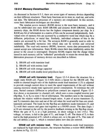 510 Monolithic Microwave Integrated Circuits Chap. 12
12·3·4 Memory Construction
As discussed in Section 6-5-3, there are seven types of memory devices depending
on their different structures. Their basic functions are to store in, read out, and write
out data. The fabrication processes of a memory are complicated. In this section,
some basic fabrication techniques are described.
The random access memory (RAM) device is the most basic memory, and it
can be subdivided into static RAM (SRAM) and dynamic RAM (DRAM). Among
memory chips, the RAM device has the highest component density per chip. In a
RAM any bit of information in a matrix of bits can be accessed independently. Indi-
vidual rows of memory bits are accessed by a conductive word line which may be a
diffusion, polysilicon, or metal line. Similarly, individual columns of bits in the
matrix are accessed by a bit line. The acronym RAM is generally used to refer to
randomly addressable memories into which data can be written and retrieved
indefinitely. The read-only-memory (ROM), however, stores data permanently but
cannot accept new information. Static RAMs retain their data indefinitely unless the
power to the circuit is interrupted. Dynamic RAMs require that the charge (data)
stored in each memory cell be "refleshed" periodically to retain the stored data. The
fabrication processes of memory devices are described as follows:
1. SRAM cell with transistor load
2. SRAM cell with resistor load
3. DRAM cell with storage capacitor
4. DRAM cell with double-level polysilicon layer
SRAM cell with transistor load. Figure 12-3-4 shows the structure for a
single static RAM cell. Figure 12-3-4(b) shows a layout for the SRAM cell. The
width-to-channel-length ratio of the depletion-mode load transistor (1/5) is adjusted
to provide enough current drive to meet the speed requirements of the cell without
causing excessive steady-state (quiescent) power consumption. To minimize the cell
area, buried contacts (diffusion to polysilicon contact) are required. Figure 12-3-
4(a) shows a six-transistor (n-channel) cell, which uses a cross-coupled inverter pair
(flip-flop, T1 to T4) to store 1 bit of information. The numbers next to the transistors
indicate the relative width-to-channel-length ratios. A pair of access transistors (T4
and Ts) transmits data into and out of the cell when the word and bit lines are simul-
taneously activated. The loads for the flip-flop are depletion-mode transistors (T1 and
Tz) with their sources and gates tied together as a NAND circuit. The data (logic 1
or 0) are retained in the cell by the positive feedback existing in the flip-flop circuit.
When the gate of T4 is at a high potential, its drain voltage is low (~VT). This
voltage, in return, is fed to the gate of T3, and keeps T3 off. The drain of T3 is then
tied to the high potential of T1 (which is always on), so is the gate of T4. This state of
the cell defines a logic 1, which is retained unless new data are entered.
SRAM cell with resistor load. When the depletion-mode load transistors
are replaced by high-valued resistors, the structure becomes a resistor MOS (RMOS)
as shown in Fig. 12-3-5.
 