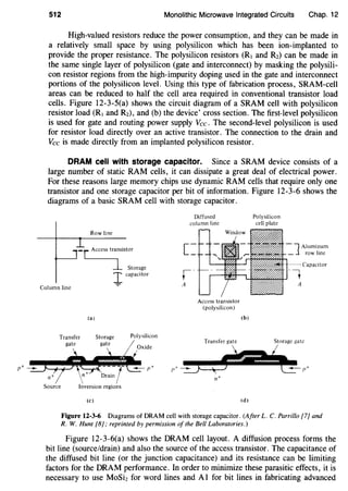512 Monolithic Microwave Integrated Circuits Chap. 12
High-valued resistors reduce the power consumption, and they can be made in
a relatively small space by using polysilicon which has been ion-implanted to
provide the proper resistance. The polysilicon resistors (RI and Rz) can be made in
the same single layer of polysilicon (gate and interconnect) by masking the polysili-
con resistor regions from the high-impurity doping used in the gate and interconnect
portions of the polysilicon level. Using this type of fabrication process, SRAM-cell
areas can be reduced to half the cell area required in conventional transistor load
cells. Figure 12-3-5(a) shows the circuit diagram of a SRAM cell with polysilicon
resistor load (RI and Rz), and (b) the device' cross section. The first-level polysilicon
is used for gate and routing power supply Vee. The second-level polysilicon is used
for resistor load directly over an active transistor. The connection to the drain and
Vee is made directly from an implanted polysilicon resistor.
DRAM cell with storage capacitor. Since a SRAM device consists of a
large number of static RAM cells, it can dissipate a great deal of electrical power.
For these reasons large memory chips use dynamic RAM cells that require only one
transistor and one storage capacitor per bit of information. Figure 12-3-6 shows the
diagrams of a basic SRAM cell with storage capacitor.
Column line
Row line
-[ Access trlistor
Storage
J capacitor
(a)
Transfer
gate
Storage
gate
Polysilicon
Source Inversion regions
(c)
Diffused
column line
Polysi!icon
cell plate
~I-+-- Capacitor
~~--~-t
Access transistor
(polysilicon)
Transfer gate
(b)
(d)
A
Storage gate
Figure 12-3-6 Diagrams of DRAM cell with storage capacitor. (After L. C. Parrillo [7] and
R. W. Hunt [8]; reprinted by permission of the Bell Laboratories.)
Figure 12-3-6(a) shows the DRAM cell layout. A diffusion process forms the
bit line (source/drain) and also the source of the access transistor. The capacitance of
the diffused bit line (or the junction capacitance) and its resistance can be limiting
factors for the DRAM performance. In order to minimize these parasitic effects, it is
necessary to use MoSiz for word lines and A1 for bit lines in fabricating advanced
 