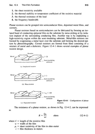 Sec. 12.4 Thin-Film. Formation 515
1. the sheet resistivity available
2. the thermal stability or temperature coefficient of the resistive material
3. the thermal resistance of the load
4. the frequency bandwidth
Planar resistors can be grouped into semiconductor films, deposited metal films, and
cermets.
Planar resistors based on semiconductors can be fabricated by forming an iso-
lated band of conducting epitaxial film on the substrate by mesa etching or by isola-
tion implant of the surrounding conducting film. Another way is by implanting a
high-resistivity region within the semi-insulating substrate. Metal-film resistors are
formed by evaporating a metal layer over the substrate and forming the desired pat-
tern by photolithography. Cermet resistors are formed from films consisting of a
mixture of metal and a dielectric. Figure 12-4-1 shows several examples of planar
resistor design.
Resistor
(a) Implanted resistor
Q''>20. · ,.__ Semi-insulating
substrate
Metal r...". .~ .01 ,,::''"'"'"'"'t ==·~ substrate
(b) Mesa resistor
(c) Deposited resistor
Figure 12-4-1 Configurations of planar
resistors.
The resistance of a planar resistor, as shown in Fig. 12-4-2, can be expressed
as
R = fp,
wt
where e= length of the resistive film
w = width of the film
ohms
Ps = sheet resistivity of the film in ohm-meter
t = film thickness in meters
(12-4-1)
 
