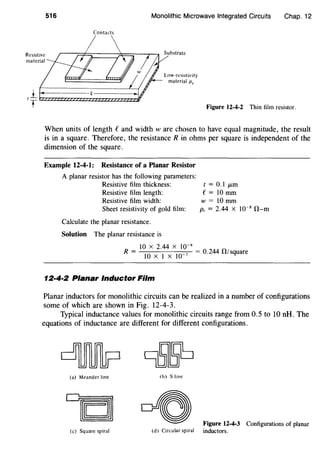 516 Monolithic Microwave Integrated Circuits Chap. 12
Contacts
Resistive
material
Low-resistivity
material p,
I j__ 1 " * - - - - -
T Figure 12-4-2 Thin film resistor.
When units of length f and width w are chosen to have equal magnitude, the result
is in a square. Therefore, the resistance R in ohms per square is independent of the
dimension of the square.
Example 12-4-1: Resistance of a Planar Resistor
A planar resistor has the following parameters:
Resistive film thickness:
Resistive film length:
Resistive film width:
Sheet resistivity of gold film:
Calculate the planar resistance.
Solution The planar resistance is
t=O.lJLm
e= 10 mm
w=lOmm
Ps = 2.44 X 10"8
O-m
10 X 2.44 X 10-8
R = lO X I X
10
_7 = 0.244 fl!square
12·4·2 Planar Inductor Film
Planar inductors for monolithic circuits can be realized in a number of configurations
some of which are shown in Fig. 12-4-3.
Typical inductance values for monolithic circuits range from 0.5 to 10 nH. The
equations of inductance are different for different configurations.
(a) Meander line
(c) Square spiral
(b) S line
(d) Circular spiral
Figure 12-4-3 Configurations of planar
inductors.
 