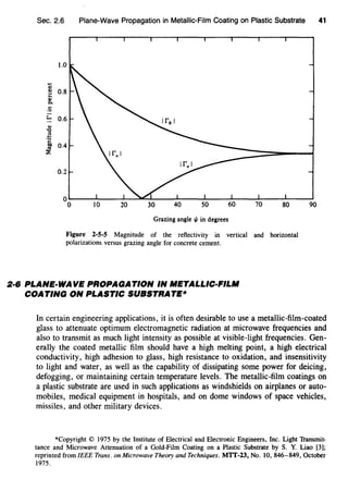 Sec. 2.6 Plane-Wave Propagation in Metallic-Film Coating on Plastic Substrate
c.,u...,c.
·=!:...
.,-o
B
-~
..~
1.0
0.8
0.6
0.2
Grazing angle 1/1 in degrees
Figure 2-5-5 Magnitude of the reflectivity in vertical and horizontal
polarizations versus grazing angle for concrete cement.
2·6 PLANE-WAVE PROPAGATION IN METALLIC-FILM
COATING ON PLASTIC SUBSTRATE*
41
90
In certain engineering applications, it is often desirable to use a metallic-film-coated
glass to attenuate optimum electromagnetic radiation at microwave frequencies and
also to transmit as much light intensity as possible at visible-light frequencies. Gen-
erally the coated metallic film should have a high melting point, a high electrical
conductivity, high adhesion to glass, high resistance to oxidation, and insensitivity
to light and water, as well as the capability of dissipating some power for deicing,
defogging, or maintaining certain temperature levels. The metallic-film coatings on
a plastic substrate are used in such applications as windshields on airplanes or auto-
mobiles, medical equipment in hospitals, and on dome windows of space vehicles,
missiles, and other military devices.
*Copyright© 1975 by the Institute of Electrical and Electronic Engineers, Inc. Light Transmit-
tance and Microwave Attenuation of a Gold-Film Coating on a Plastic Substrate by S. Y. Liao [3];
reprinted from IEEE Trans. on Microwave Theory and Techniques. MTT-23, No. 10, 846-849, October
1975.
 