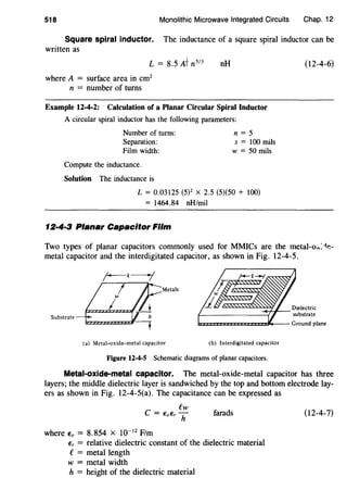 518 Monolithic Microwave Integrated Circuits Chap. 12
Square spiral inductor. The inductance of a square spiral inductor can be
written as
L = 8.5 A-f n513
where A = surface area in cm2
n = number of turns
nH
Example 12-4-2: Calculation of a Planar Circular Spiral Inductor
A circular spiral inductor has the following parameters:
Number of turns:
Separation:
Film width:
Compute the inductance.
Solution The inductance is
n = 5
s = 100 mils
w =50 mils
L = 0.03125 (5)2 X 2.5 (5)(50 + 100)
= 1464.84 nH/mil
12·4·3 Planar Capacitor Film
(12-4-6)
Two types of planar capacitors commonly used for MMICs are the metal-o,:-tl!-
metal capacitor and the interdigitated capacitor, as shown in Fig. 12-4-5.
Metals
Substrate
(a) Metal-oxide-metal capacitor (b) Interdigitated capacitor
Figure 12-4-S Schematic diagrams of planar capacitors.
Metal-oxide-metal capacitor. The metal-oxide-metal capacitor has three
layers; the middle dielectric layer is sandwiched by the top and bottom electrode lay-
ers as shown in Fig. 12-4-5(a). The capacitance can be expressed as
ew
C = EoEr h
where Eo = 8.854 X w-IZ F/m
farads
Er = relative dielectric constant of the dielectric material
e= metal length
w = metal width
h = height of the dielectric material
(12-4-7)
 