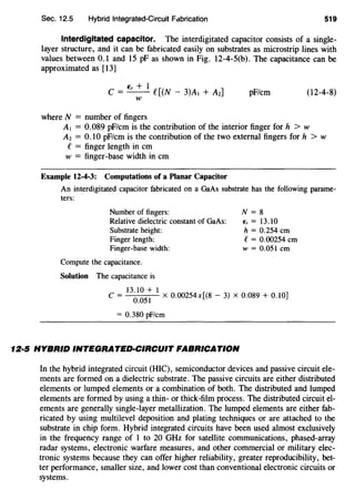 Sec. 12.5 Hybrid Integrated-Circuit Fdbrication 519
Interdigitated capacitor. The interdigitated capacitor consists of a single-
layer structure, and it can be fabricated easily on substrates as microstrip lines with
values between 0.1 and 15 pF as shown in Fig. 12-4-S(b). The capacitance can be
approximated as [13]
€, + 1 [ ]C = - - € (N- 3)AI + A2
w
pF/cm (12-4-8)
where N = number of fingers
A1 = 0.089 pF/cm is the contribution of the interior finger for h > w
A2 = 0.10 pF/cm is the contribution of the two external fingers for h > w
e= finger length in em
w = finger-base width in em
Example 12-4-3: Computations of a Planar Capacitor
An interdigitated capacitor fabricated on a GaAs substrate has the following parame-
ters:
Number of fingers:
Relative dielectric constant of GaAs:
Substrate height:
Finger length:
Finger-base width:
N = 8
E, = 13.10
h = 0.254 em
e= 0.00254 em
w = 0.051 em
Compute the capacitance.
Solution The capacitance is
13.10 + 1
C = 0.0
51
X 0.00254x[(8- 3) X 0.089 + 0.10)
= 0.380 pF/cm
12·5 HYBRID INTEGRATED-CIRCUIT FABRICATION
In the hybrid integrated circuit (HIC), semiconductor devices and passive circuit ele-
ments are formed on a dielectric substrate. The passive circuits are either distributed
elements or lumped elements or a combination of both. The distributed and lumped
elements are formed by using a thin- or thick-film process. The distributed circuit el-
ements are generally single-layer metallization. The lumped elements are either fab-
ricated by using multilevel deposition and plating techniques or are attached to the
substrate in chip form. Hybrid integrated circuits have been used almost exclusively
in the frequency range of 1 to 20 GHz for satellite communications, phased-array
radar systems, electronic warfare measures, and other commercial or military elec-
tronic systems because they can offer higher reliability, greater reproducibility, bet-
ter performance, smaller size, and lower cost than conventional electronic circuits or
systems.
 
