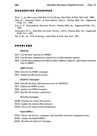 522 Monolithic Microwave Integrated Circuits Chap. 12
SUGGESTED READINGS
BAHL, I., ed. Microwave Solid-State Circuit Design. John Wiley & Sons, New York, 1988.
HESS, K., Advanced Theory of Semiconductor Devices. Prentice-Hall, Inc., Englewood
Cliffs, N.J., 1988.
LIAO, S. Y., Semiconductor Electronic Devices. Prentice-Hall, Inc., Englewood Cliifs, N.J.,
1990.
STREETMAN, B. G., Solid-State Electronic Devices, 3rd ed. Prentice-Hall, Inc., Englewood
Cliffs, N.J., 1989.
SzE, S.M., ed., VLSI Technology. John Wiley & Sons, New York, 1983.
PROBLEMS
Materials
12-l. List the basic materials for MMICs.
12-2. List the basic characteristics required for an ideal substrate material.
12-3. List the basic properties provided by ideal conductor, dielectric, and resistive materials
used in MMICs.
MMIC Growth
12-4. Describe the MMIC techniques.
12-5. Explain the photoresist process.
MOSFET Fabrication
12-6. Describe the basic fabrication processes for MOSFEfs.
12-7. Explain the NMOS growth.
12-8. Analyze the CMOS formation.
12-9. Describe the memory construction.
Thin-Film Formation
12-10. Describe the resistor-film growth.
12-11. Explain the inductor-film formation.
12-12. Discuss the capacitor-film development.
Hybrid MMICs
12-13. Discuss the discrete, integrated, and monolithic microwave integrated circuits.
12-14. Analyze the hybrid MMICs.
12-15. Describe the hybrid IC techniques.
 