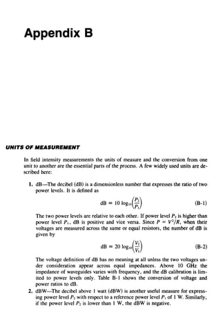 Appendix B
UNITS OF IIIIEASUREIIIIENT
In field intensity measurements the units of measure and the conversion from one
unit to another are the essential parts of the process. A few widely used units are de-
scribed here:
1. dB-The decibel (dB) is a dimensionless number that expresses the ratio of two
power levels. It is defined as
dB = 10 logw(~:) (B-1)
The two power levels are relative to each other. If power level Pz is higher than
power level P., dB is positive and vice versa. Since P = V2
/R, when their
voltages are measured across the same or equal resistors, the number of dB is
given by
dB = 20 logw(~:) (B-2)
The voltage definition of dB has no meaning at all unless the two voltages un-
der consideration appear across equal impedances. Above 10 GHz the
impedance of waveguides varies with frequency, and the dB calibration is lim-
ited to power levels only. Table B-I shows the conversion of voltage and
power ratios to dB.
2. dBW-The decibel above I watt (dBW) is another useful measure for express-
ing power level Pz with respect to a reference power level Pt of I W. Similarly,
if the power level Pz is lower than I W, the dBW is negative.
 