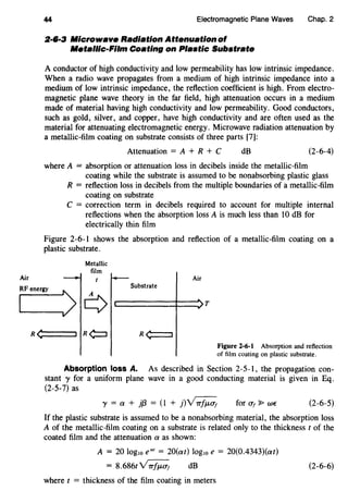 Air
44 Electromagnetic Plane Waves Chap. 2
2·6·3 Microwave Radiation Attenuation of
Metallic-Film Coating on Plastic Substrate
A conductor of high conductivity and low permeability has low intrinsic impedance.
When a radio wave propagates from a medium of high intrinsic impedance into a
medium of low intrinsic impedance, the reflection coefficient is high. From electro-
magnetic plane wave theory in the far field, high attenuation occurs in a medium
made of material having high conductivity and low permeability. Good conductors,
such as gold, silver, and copper, have high conductivity and are often used as the
material for attenuating electromagnetic energy. Microwave radiation attenuation by
a metallic-film coating on substrate consists of three parts [7]:
Attenuation = A + R + C dB (2-6-4)
where A = absorption or attenuation loss in decibels inside the metallic-film
coating while the substrate is assumed to be nonabsorbing plastic glass
R = reflection loss in decibels from the multiple boundaries of a metallic-film
coating on substrate
C = correction term in decibels required to account for multiple internal
reflections when the absorption loss A is much less than 10 dB for
electrically thin film
Figure 2-6-1 shows the absorption and reflection of a metallic-film coating on a
plastic substrate.
Metallic
film
Air
SubstrateRF energy
~>G c:::======t=~ T
R <C=:==::::::::J
Figure 2-6-1 Absorption and reflection
of film coating on plastic substrate.
Absorption loss A. As described in Section 2-5-1, the propagation con-
stant y for a uniform plane wave in a good conducting material is given in Eq.
(2-5-7) as
'}' = a + jf3 = (1 + j)~ for u1 ~we (2-6-5)
If the plastic substrate is assumed to be a nonabsorbing material, the absorption loss
A of the metallic-film coating on a substrate is related only to the thickness t of the
coated film and the attenuation a as shown:
A = 20 log10 ea' = 20(at) log10 e = 20(0.4343)(at)
= 8.686t~ dB (2-6-6)
where t = thickness of the film coating in meters
 