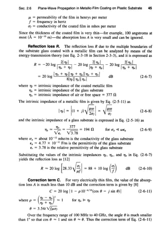 Sec. 2.6 Plane-Wave Propagation in Metallic-Film Coating on Plastic Substrate 45
f-t = permeability of the film in henrys per meter
f = frequency in hertz
cr1 = conductivity of the coated film in mhos per meter
Since the thickness of the coated film is very thin-for example, 100 angstroms at
most (A = w-w m)-the absorption loss A is very small and can be ignored.
Reflection loss R. The reflection loss R due to the multiple boundaries of
the substrate glass coated with a metallic film can be analyzed by means of the
energy-transmission theory (see Eq. 2-3-18 in Section 2-3-3), and it is expressed as
R = -20 log 2I7Jrl - 20 log 2I77K I - 20 log 2l77a I
l71a + 11rl l11r + 71K I l11g + 71a I
= 20 log l11a + 11rll 1Jr + 71K II 71K + 71a I dB (2-6-7)
8I7Jrll 71K II 71a I
where 11r = intrinsic impedance of the coated metallic film
718 = intrinsic impedance of the glass substrate
11a = intrinsic impedance of air or free space = 377 n
The intrinsic impedance of a metallic film is given by Eq. (2-5-11) as
l11rl = io + J) ~I = ~ (2-6-8)
and the intrinsic impedance of a glass substrate is expressed in Eq. (2-5-16) as
71 = ~ = 377 = 194 ng v;: v3.7s for CFg ~ WEq
where cr8 = about 10-12
mho/m is the conductivity of the glass substrate
Eg = 4.77 X 10-11
F/m is the permittivity of the glass substrate
Er = 3.78 is the relative permittivity of the glass substrate
(2-6-9)
Substituting the values of the intrinsic impedances 1Jr, 718 , and 71a in Eq. (2-6-7)
yields the reflection loss as [12]
R = 20 log [28.33~~ = 88 + 10 log (7) dB (2-6-10)
Correction term C. For very electrically thin film, the value of the absorp-
tion loss A is much less than 10 dB and the correction term is given by [8]
c = 20 log ll - p w-A/IO(cos () - j sin ())I (2-6-11)
where p = ( 1Jr - 11a)
2
= 1
1Jr + 71a
() = 3.54t~
for 71a ~ 1Jr
Over the frequency range of 100 MHz to 40 GHz, the angle() is much smaller
than 1o so that cos () = 1 and sin () = (). Thus the correction term of Eq. (2-6-11)
 