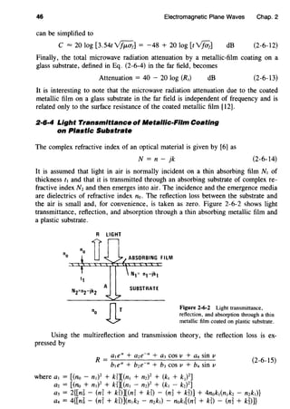 46 Electromagnetic Plane Waves Chap. 2
can be simplified to
C = 20 log [3.54t~] = -48 + 20 log [t-v%;] dB (2-6-12)
Finally, the total microwave radiation attenuation by a metallic-film coating on a
glass substrate, defined in Eq. (2-6-4) in the far field, becomes
Attenuation = 40 - 20 log (Rs) dB (2-6-13)
It is interesting to note that the microwave radiation attenuation due to the coated
metallic film on a glass substrate in the far field is independent of frequency and is
related only to the surface resistance of the coated metallic film [12].
2·6·4 Light Transmittance of Metallic-Film Coating
on Plastic Substrate
The complex refractive index of an optical material is given by [6] as
N = n- jk (2-6-14)
It is assumed that light in air is normally incident on a thin absorbing film Nt of
thickness ft and that it is transmitted through an absorbing substrate of complex re-
fractive index Nz and then emerges into air. The incidence and the emergence media
are dielectrics of refractive index no. The reflection loss between the substrate and
the air is small and, for convenience, is taken as zero. Figure 2-6-2 shows light
transmittance, reflection, and absorption through a thin absorbing metallic film and
a plastic substrate.
LIGHT
"o ABSORBING FILM
SUBSTRATE
Figure 2-6-2 Light transmittance,
reflection, and absorption through a thin
metallic film coated on plastic substrate.
Using the multireflection and transmission theory, the reflection loss is ex-
pressed by
R = a1ea + aze-a + a3 cos v + a4 sin 11
bt ea + bze-a + b3 COS II + b4 Sin II
where at = [(no - nt)2
+ kf][(nt + nz)2
+ (kt + k2)
2
]
az = [(no + nt)2
+ kf][(nt - nzY + (kt - kz)2
]
(2-6-15)
a3 = 2{[n6 - (ni + kD][(ni + ki) - (n~ + km + 4nokt(ntkz - nzkt)}
a4 = 4{[n6 - (ni + kD](ntkz - nzkt) - nokt[(ni + ki} - (n~ + k~)]}
 