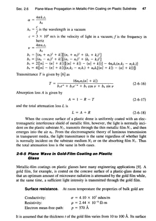 Sec. 2.6 Plane-Wave Propagation in Metallic-Film Coating on Plastic Substrate 47
47TkJtJ
a = - -
Ao
Ao = Jis the wavelength in a vacuum
c = 3 x 108
m/s is the velocity of light in a vacuum; f is the frequency in
hertz
47TnJtJ
v=--
Ao
b1 = [(no + n1Y + kU[(nJ + nzY + (kJ + k2)
2
]
bz = [(no - n1Y + kU[(nJ - nzY + (kJ - kz)Z]
b3 = 2{[n5 - (nr + kD][(nr + kT) - (n~ + kD] - 4nokJ(nJkz - nzk1)}
b4 = 4{[n5- (nr + kT)](n1kz - nzk1) + nokJ[(nr + kT) - (n~ + k~)]}
Transmittance T is given by [6] as
T = 16nonz(nr + kT)
b1e" + bze-" + b3 cos v + b4 sin v
(2-6-16)
Absorption loss A is given by
A=1-R-T (2-6-17)
and the total attenuation loss L is
L=A+R (2-6-18)
When the concave surface of a plastic dome is uniformly coated with an elec-
tromagnetic interference shield of metallic film, however, the light is normally inci-
dent on the plastic substrate Nz, transmits through the thin metallic film N1 , and then
emerges into the air no. From the electromagnetic theory of luminous transmission
in transparent media, the light transmittance is the same regardless of whether light
is normally incident on the substrate medium Nz or on the absorbing film N1. Thus
the total attenuation loss is the same in both cases.
2·6·5 Plane Wave in Gold-Film Coating on Plastic
Glass
Metallic-film coatings on plastic glasses have many engineering applications [9]. A
gold film, for example, is coated on the concave surface of a plastic-glass dome so
that an optimum amount of microwave radiation is attenuated by the gold film while,
at the same time, a sufficient light intensity is transmitted through the gold film.
Surface resistance. At room temperature the properties of bulk gold are
Conductivity:
Resistivity:
Electron mean-free-path:
CT = 4.10 x 107
mhos/m
p = 2.44 x 10-8
O-m
p = 570 A
It is assumed that the thickness t of the gold film varies from 10 to 100 A. Its surface
 