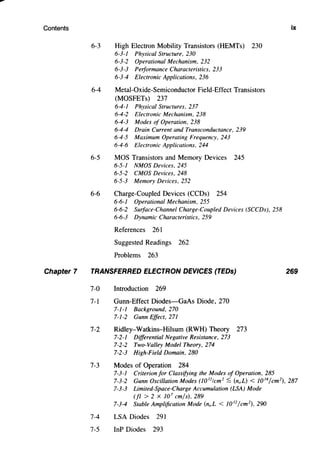 Contents
Chapter 7
6-3 High Electron Mobility Transistors (HEMTs) 230
6-3-1 Physical Structure, 230
6-3-2 Operational Mechanism, 232
6-3-3 Performance Characteristics, 233
6-3-4 Electronic Applications, 236
6-4 Metal-Oxide-Semiconductor Field-Effect Transistors
(MOSFETs) 237
6-4-1 Physical Structures, 237
6-4-2 Electronic Mechanism, 238
6-4-3 Modes of Operation, 238
6-4-4 Drain Current and Transconductance, 239
6-4-5 Maximum Operating Frequency, 243
6-4-6 Electronic Applications, 244
6-5 MOS Transistors and Memory Devices 245
6-5-1 NMOS Devices, 245
6-5-2 CMOS Devices, 248
6-5-3 Memory Devices, 252
6-6 Charge-Coupled Devices (CCDs) 254
6-6-1 Operational Mechanism, 255
6-6-2 Surface-Channel Charge-Coupled Devices (SCCDs), 258
6-6-3 Dynamic Characteristics, 259
References 261
Suggested Readings 262
Problems 263
TRANSFERRED ELECTRON DEVICES (TEDs)
7-0 Introduction 269
7-1 Gunn-Effect Diodes-GaAs Diode, 270
7-1-1 Background, 270
7-1-2 Gunn Effect, 271
7-2 Ridley-Watkins--Hilsum (RWH) Theory 273
7-2-1 Differential Negative Resistance, 273
7-2-2 Two-Valley Model Theory, 274
7-2-3 High-Field Domain, 280
7-3 Modes of Operation 284
7-3-1 Criterion for Classifying the Modes of Operation, 285
ix
269
7-3-2 Gunn Oscillation Modes (10 12
1cm2
:S (noL) < 10 14
/cm 2
), 287
7-3-3 Limited-Space-Charge Accumulation (LSA) Mode
(fl > 2 X 10 7
cm/s), 289
7-3-4 Stable Amplification Mode (noL < l0 12
/cm 2
), 290
7-4 LSA Diodes 291
7-5 InP Diodes 293
 