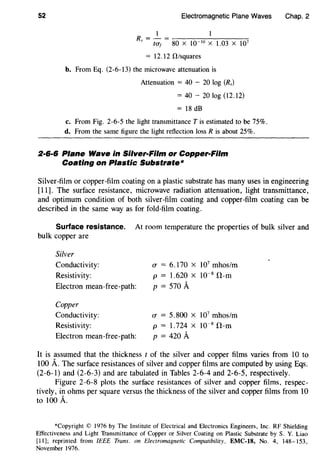 52 Electromagnetic Plane Waves
1 1
R = - = ---.....,------
s tO"f 80 X l0- 10
X 1.03 X 107
= 12.12 0/squares
b. From Eq. (2-6-13) the microwave attenuation is
Attenuation = 40 - 20 log (Rs)
= 40 - 20 log (12.12)
= 18 dB
c. From Fig. 2-6-5 the light transmittance Tis estimated to be 75%.
d. From the same figure the light reflection loss R is about 25%.
2·6·6 Plane Wave in Silver-Film or Copper-Film
Coating on Plastic Substrate*
Chap. 2
Silver-film or copper-film coating on a plastic substrate has many uses in engineering
[11]. The surface resistance, microwave radiation attenuation, light transmittance,
and optimum condition of both silver-film coating and copper-film coating can be
described in the same way as for fold-film coating.
Surface resistance. At room temperature the properties of bulk silver and
bulk copper are
Silver
Conductivity:
Resistivity:
Electron mean-free-path:
Copper
Conductivity:
Resistivity:
Electron mean-free-path:
CT = 6.170 x 107
mhos/m
p = 1.620 X 10-8
il-m
p = 570 A
fT = 5.800 X 107
mhos/m
p = 1.724 X 10-8
il-m
p = 420 A
It is assumed that the thickness t of the silver and copper films varies from 10 to
100 A. The surface resistances of silver and copper films are computed by using Eqs.
(2-6-1) and (2-6-3) and are tabulated in Tables 2-6-4 and 2-6-5, respectively.
Figure 2-6-8 plots the surface resistances of silver and copper films, respec-
tively, in ohms per square versus the thickness of the silver and copper films from 10
to 100 A.
*Copyright© 1976 by The Institute of Electrical and Electronics Engineers, Inc. RF Shielding
Effectiveness and Light Transmittance of Copper or Silver Coating on Plastic Substrate by S. Y. Liao
[II]; reprinted from IEEE Trans. on Electromagnetic Compatibility, EMC-18, No. 4, 148-153,
November 1976.
 