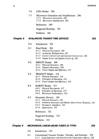 X
Chapter 8
Chapter 9
7-6 CdTe Diodes 296
7-7 Microwave Generation and Amplification 296
7-7-1 Microwave Generation, 296
7-7-2 Microwave Amplification, 298
References 300
Suggested Readings 301
Problems 302
AVALANCHE TRANSIT-TIME DEVICES
8-0 Introduction 303
8-1 Read Diode 304
8-1-1 Physical Description, 304
8-1-2 Avalanche Multiplication, 305
8-1-3 Carrier Current l0 (t) and External Current l,(t), 306
8-1-4 Output Power and Quality Factor Q, 308
8-2 IMPATI Diodes 309
8-2-1 Physical Structures, 309
8-2-2 Negative Resistance, 309
8-2-3 Power Output and Efficiency, 311
8-3 TRAPATT Diodes 314
8-3-1 Physical Structures, 314
8-3-2 Principles of Operation, 314
8-3-3 Power Output and Efficiency, 316
8-4 BARITT Diodes 317
8-4-1 Physical Description, 317
8-4-2 Principles of Operation, 317
8-4-3 Microwave Performance, 319
8-5 Parametric Devices 320
8-5-1 Physical Structures, 320
Contents
303
8-5-2 Nonlinear Reactance and Manley-Rowe Power Relations, 321
8-5-3 Parametric Amplifiers, 326
8-5-4 Applications, 330
References 331
Suggested Readings 332
Problems 333
MICROWAVE LINEAR-BEAM TUBES (0 TYPE) 335
9-0 Introduction 335
9-1 Conventional Vacuum Triodes, Tetrodes, and Pentodes 338
9-1-1 Lead-Inductance and lnterelectrode-Capacitance Effects, 338
 