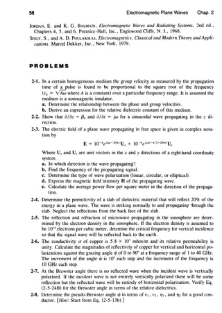 58 Electromagnetic Plane Waves Chap. 2
JoRDAN, E. and K. G. BALMAIN, Electromagnetic Waves and Radiating Systems, 2nd ed.,
Chapters 4, 5, and 6. Prentice-Hall, Inc., Englewood Cliffs, N.J., 1968.
SEELY, S., and A. D. POULARIKAS, Electromagnetics, Classical and Modern Theory and Appli-
cations. Marcel Dekker, Inc., New York, 1979.
PROBLEMS
2-1. In a certain homogeneous medium the group velocity as measured by the propagation
time of a pulse is found to be proportional to the square root of the frequency
(v8 = vAw where A is a constant) over a particular frequency range. It is assumed the
medium is a nonmagnetic insulator.
a. Determine the relationship between the phase and group velocities.
b. Derive an expression for the relative dielectric constant of this medium.
2-2. Show that ajaz = {38 and a/at = jw for a sinusoidal wave propagating in the z di-
rection.
2-3. The electric field of a plane wave propagating in free space is given in complex nota-
tion by
Where Ux and Uy are unit vectors in the x andy directions of a right-hand coordinate
system.
a. In which direction is the wave propagating?
b. Find the frequency of the propagating signal.
c. Determine the type of wave polarization (linear, circular, or elliptical).
d. Express the magnetic field intensity H of the propagating wave.
e. Calculate the average power flow per square meter in the direction of the propaga-
tion.
2-4. Determine the permittivity of a slab of dielectric material that will reflect 20% of the
energy in a plane wave. The wave is striking normally to and propagating through the
slab. Neglect the reflections from the back face of the slab.
2-5. The reflection and refraction of microwave propagating in the ionosphere are deter-
mined by the electron density in the ionosphere. If the electron density is assumed to
be 1014
electrons per cubic meter, detemine the critical frequency for vertical incidence
so that the signal wave will be reflected back to the earth.
2-6. The conductivity O" of copper is 5.8 x 107
mhos/m and its relative permeability is
unity. Calculate the magnitudes of reflectivity of copper for vertical and horizontal po-
larizations against the grazing angle t/J of 0 to 90° at a frequency range of 1 to 40 GHz.
The increment of the angle t/1 is 10° each step and the increment of the frequency is
10 GHz each step.
2-7. At the Brewster angle there is no reflected wave when the incident wave is vertically
polarized. If the incident wave is not entirely vertically polarized there will be some
reflection but the reflected wave will be entirely of horizontal polarization. Verify Eq.
(2-5-24B) for the Brewster angle in terms of the relative dielectrics.
2-8. Determine the pseudo-Brewster angle t/1 in terms of v,, v2, T/I , and 712 for a good con-
ductor. [Hint: Start from Eq. (2-5-13b).]
 