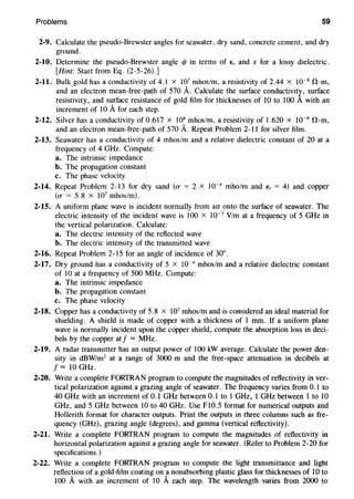 Problems 59
2-9. Calculate the pseudo-Brewster angles for seawater, dry sand, concrete cement, and dry
ground.
2-10. Determine the pseudo-Brewster angle 1/J in terms of E, and x for a lossy dielectric.
[Hint: Start from Eq. (2-5-26).]
2-11. Bulk gold has a conductivity of 4.1 x 107
mhos/m, a resistivity of 2.44 x 10~8
!1-m,
and an electron mean-free-path of 570 A. Calculate the surface conductivity, surface
resistivity, and surface resistance of gold film for thicknesses of I0 to I00 A with an
increment of 10 A for each step.
2-12. Silver has a conductivity of 0.617 x 108
mhos/m, a resistivity of 1.620 x 10~8
!1-m,
and an electron mean-free-path of 570 A. Repeat Problem 2-11 for silver film.
2-13. Seawater has a conductivity of 4 mhos/m and a relative dielectric constant of 20 at a
frequency of 4 GHz. Compute:
a. The intrinsic impedance
b. The propagation constant
c. The phase velocity
2-14. Repeat Problem 2-13 for dry sand (u = 2 x 10~
4
mho/m and E, = 4) and copper
(u = 5.8 X 107
mhos/m).
2-15. A uniform plane wave is incident normally from air onto the surface of seawater. The
electric intensity of the incident wave is 100 x 10~ 3
V/m at a frequency of 5 GHz in
the vertical polarization. Calculate:
a. The electric intensity of the reflected wave
b. The electric intensity of the transmitted wave
2-16. Repeat Problem 2-15 for an angle of incidence of 30°.
2-17. Dry ground has a conductivity of 5 x 10~4
mhos/m and a relative dielectric constant
of 10 at a frequency of 500 MHz. Compute:
a. The intrinsic impedance
b. The propagation constant
c. The phase velocity
2-18. Copper has a conductivity of 5.8 x 107
mhos/m and is considered an ideal material for
shielding. A shield is made of copper with a thickness of 1 mm. If a uniform plane
wave is normally incident upon the copper shield, compute the absorption loss in deci-
bels by the copper atf = MHz.
2-19. A radar transmitter has an output power of 100 kW average. Calculate the power den-
sity in dBW/m2
at a range of 3000 m and the free-space attenuation in decibels at
f= 10 GHz.
2-20. Write a complete FORTRAN program to compute the magnitudes of reflectivity in ver-
tical polarization against a grazing angle of seawater. The frequency varies from 0.1 to
40 GHz with an increment of 0.1 GHz between 0.1 to I GHz, I GHz between 1 to 10
GHz, and 5 GHz between 10 to 40 GHz. Use F10.5 format for numerical outputs and
Hollerith format for character outputs. Print the outputs in three columns such as fre-
quency (GHz), grazing angle (degrees), and gamma (vertical reflectivity).
2-21. Write a complete FORTRAN program to compute the magnitudes of reflectivity in
horizontal polarization against a grazing angle for seawater. (Refer to Problem 2-20 for
specifications.)
2-22. Write a complete FORTRAN program to compute the light transmittance and light
reflection of a gold-film coating on a nonabsorbing plastic glass for thicknesses of 10 to
100 A with an increment of 10 Aeach step. The wavelength varies from 2000 to
 