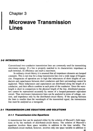 Chapter 3
Microwave Transmission
Lines
3·0 INTRODUCTION
Conventional two-conductor transmission lines are commonly used for transmitting
microwave energy. If a line is properly matched to its characteristic impedance at
each terminal, its efficiency can reach a maximum.
In ordinary circuit theory it is assumed that all impedance elements are lumped
constants. This is not true for a long transmission line over a wide range of frequen-
cies. Frequencies of operation are so high that inductances of short lengths of con-
ductors and capacitances between short conductors and their surroundings cannot be
neglected. These inductances and capacitances are distributed along the length of a
conductor, and their effects combine at each point of the conductor. Since the wave-
length is short in comparison to the physical length of the line, distributed parame-
ters cannot be represented accurately by means of a lumped-parameter equivalent
circuit. Thus microwave transmission lines can be analyzed in terms of voltage, cur-
rent, and impedance only by the distributed-circuit theory. If the spacing between
the lines is smaller than the wavelength of the transmitted signal, the transmission
line must be analyzed as a waveguide.
3·1 TRANSMISSION-LINE EQUATIONS AND SOLUTIONS
3·1·1 Transmission-Line Equations
A transmission line can be analyzed either by the solution of Maxwell's field equa-
tions or by the methods of distributed-circuit theory. The solution of Maxwell's
equations involves three space variables in addition to the time variable. The
distributed-circuit method, however, involves only one space variable in addition to
61
 