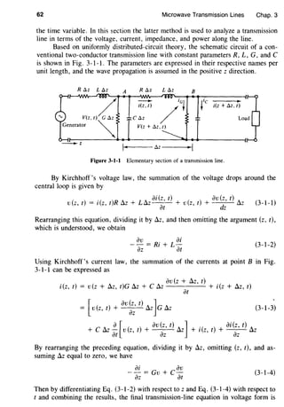 62 Microwave Transmission Lines Chap.3
the time variable. In this ~ection the latter method is used to analyze a transmission
line in terms of the voltage, current, impedance, and power along the line.
Based on uniformly distributed-circuit theory, the schematic circuit of a con-
ventional two-conductor transmission line with constant parameters R, L, G, and C
is shown in Fig. 3-1-l. The parameters are expressed in their respective names per
unit length, and the wave propagation is assumed in the positive z direction.
R ~z L ~z A R ~z L ~z B
/ iGt
t i(z + ~z, t)
/V(z, t) G ~z C ~z
Generator ~ V(z+M,t)
- - z
~ I~z
Figure 3-1-1 Elementary section of a transmission line.
By Kirchhoff's voltage law, the summation of the voltage drops around the
central loop is given by
ai(z, t) av(z, t)
v(z, t) = i(z, t)R Az + LAz-- + v(z, t) + d Az
at z
(3-1-1)
Rearranging this equation, dividing it by Az, and then omitting the argument (z, t),
which is understood, we obtain
av ai
--=Ri+L-
az at
(3-1-2)
Using Kirchhoff's current law, the summation of the currents at point B in Fig.
3-1-1 can be expressed as
av(z + Az, t)
i(z, t) = v(z + Az, t)G Az + C Az + i(z + Az, t)
at
[
av(z, t) J= v(z, t) + az Az G Az (3-1-3)
C A a [ ( ) av (z, t) A J .( ) ai (z, t) A
+ u.z- v z, t + u.z + l z, t + u.z
at az az
By rearranging the preceding equation, dividing it by Az, omitting (z, t), and as-
suming Az equal to zero, we have
ai av
-- = Gv + C-
az at
(3-1-4)
Then by differentiating Eq. (3-1-2) with respect to z and Eq. (3-1-4) with respect to
t and combining the results, the final transmission-line equation in voltage form is
 