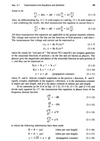 Sec. 3.1 Transmission-Line Equations and Solutions 63
found to be
(3-1-5)
Also, by differentiating Eq. (3-1-2) with respect tot and Eq. (3-1-4) with respect to
z and combining the results, the final transmission-line equation in current form is
a2
i ai a2
i
azz = RGi + (RC + LG) at+ LC atz (3-1-6)
All these transmission-line equations are applicable to the general transient solution.
The voltage and current on the line are the functions of both position z and time t.
The instantaneous line voltage and current can be expressed as
v(z, t) = Re V(z)ejwr
i(z, t) = ReI (z)ejwr
(3-1-7)
(3-1-8)
where Re stands for "real part of." The factors V(z) aand I(z) are complex quantities
of the sinusoidal functions of position z on the line and are known as phasors. The
phasors give the magnitudes and phases of the sinusoidal function at each position of
z, and they can be expressed as
V(z) = V+e-yz + V-eyz
I(z) = I+e-yz + Leyz
y =a+ jf3 (propagation constant)
(3-1-9)
(3-1-10)
(3-1-11)
where V+ and I+ indicate complex amplitudes in the positive z direction, V- and L
signify complex amplitudes in the negative z direction, a is the attenuation constant
in nepers per unit length, and f3 is the phase constant in radians per unit length.
If we substitute jw for ajar in Eqs. (3-1-2), (3-1-4), (3-1-5), and (3-1-6) and
divide each equation by ejwr, the transmission-line equations in phasor form of the
frequency domain become
dV
dz
-ZI
di = -YV
dz
dzV- zy
dz 2 - y
dz I - zI
dz 2 - y
in which the following substitutions have been made:
Z = R + jwL
Y = G + jwC
y = vZr = a + jf3
(ohms per unit length)
(mhos per unit length)
(propagation constant)
(3-1-12)
(3-1-13)
(3-1-14)
(3-1-15)
(3-1-16)
(3-1-17)
(3-1-18)
 