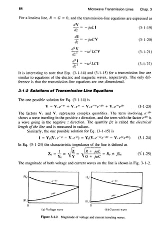 64 Microwave Transmission Lines Chap. 3
For a lossless line, R = G = 0, and the transmission-line equations are expressed as
dV
-jwLI (3-1-19)
dz
di
dz
-jwCV (3-1-20)
d2
V
-w2
LCV (3-1-21)
dz 2
d 2
I
-w 2
LCI (3-1-22)
dz 2
It is interesting to note that Eqs. (3-1-14) and (3-1-15) for a transmission line are
similar to equations of the electric and magnetic waves, respectively. The only dif-
ference is that the transmission-line equations are one-dimensional.
3·1·2 Solutions of Transmission-Line Equations
The one possible solution for Eq. (3-1-14) is
(3-1-23)
The factors V+ and V_ represents complex quantities. The term involving e-Jf3z
shows a wave traveling in the positive z direction, and the term with the factor eif3z is
a wave going in the negative z direction. The quantity {3z is called the electrical
length of the line and is measured in radians.
Similarly, the one possible solution for Eq. (3-1-15) is
I = Yo(V+e--yz - V-e""~z) = Yo(V+e-aze-Jf3z - V-eazejf3z)
In Eq. (3-1-24) the characteristic impedance of the line is defined as
1 fz ~R + jwL .
Zo = Yo ='Jy = G + jwC = Ro ± JXo
(3-1-24)
(3~1-25)
The magnitude of both voltage and current waves on the line is shown in Fig. 3-1-2.
(a) Voltage wave (b) Current wave
Figure 3-1·2 Magnitude of voltage and current traveling waves.
 