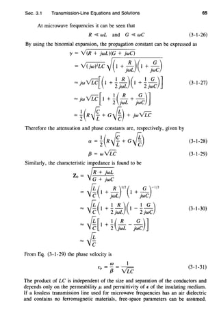 Sec. 3.1 Transmission-Line Equations and Solutions 65
At microwave frequencies it can be seen that
R ~ wL and G ~ wC (3-1-26)
By using the binomial expansion, the propagation constant can be expressed as
y = V(R + jwL)(G + jwC)
= V(jw)2LC ~,.(-1-+-j-:L_)_(_1_+_
1-.~-c-)
= jw VLC[(1+ .!_ ~)(I + .!_ ~)J2jwL 2jwC
(3-1-27)
= jwVLC[I + !(~ + ~)]2 jWL ]WC
= ~(R~ + c~) + jwVLC
Therefore the attenuation and phase constants are, respectively, given by
a= ~(R~ +a~) (3-1-28)
{3 = wVLC (3-1-29)
Similarly, the characteristic impedance is found to be
VR + jwL
Zo = ·
G + jwC
{i (1 + _!!_)1/2(1 + __Q_)-1/2
Vc jwL jwC
= ~(1 + ~j:L)(1- ~j~c) (3-1-30)
= ~[1
+ ~c:L-j~C)]
=~
From Eq. (3-1-29) the phase velocity is
w 1
Vp = ~ = VLC (3-1-31)
The product of LC is independent of the size and separation of the conductors and
depends only on the permeability p. and permittivity of E of the insulating medium.
If a lossless transmission line used for microwave frequencies has an air dielectric
and contains no ferromagnetic materials, free-space parameters can be assumed.
 
