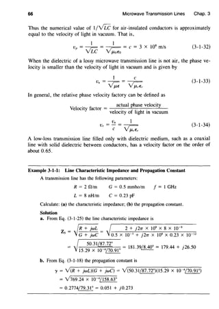 66 Microwave Transmission Lines Chap. 3
Thus the numerical value of 1/vLC for air-insulated conductors is approximately
equal to the velocity of light in vacuum. That is,
1 1
v = - - = - - - = c = 3 x 108
m/s
p vLC ~
(3-1-32)
When the dielectric of a lossy microwave transmission line is not air, the phase ve-
locity is smaller than the velocity of light in vacuum and is given by
1 c
v,=~= ~ (3-1-33)
In general, the relative phase velocity factory can be defined as
y,
1
. c _ actual phase velocity
e oc1ty 1actor -
1
. f
1
. h .
ve oc1ty o 1g t m vacuum
v.v =-=---
r C ~
(3-1-34)
A low-loss transmission line filled only with dielectric medium, such as a coaxial
line with solid dielectric between conductors, has a velocity factor on the order of
about 0.65.
Example 3-1-1: Line Characteristic Impedance and Propagation Constant
A transmission line has the following parameters:
R = 2 0/m
L = 8 nH/m
G = 0.5 mmho/m
C = 0.23 pF
f = 1 GHz
Calculate: (a) the characteristic impedance; (b) the propagation constant.
Solution
a. From Eq. (3-1-25) the line characteristic impedance is
fR+i:::i I 2 + j27T x 109
x 8 x w-9
Zo = VG+};;;c = 'J o.5 x w-3 + j27T x 109 x 0.23 x w-12
- I 50.31~ - /Q ,j(lO- .
- j 15
.
29
x
10
_
4170
.
91
0 - 181.39~- 179.44 + J26.50
b. From Eq. (3-1-18) the propagation constant is
'Y = Y(R + jwL)(G + jwC) = Y(50.31/87.72°)(l5.29 X w-4/70.91°)
= Y769.24 x w-4
/158.63°
= 0.2774/79.31° = 0.051 + j0.273
 