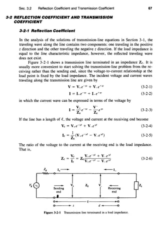 Sec. 3.2 Reflection Coefficient and Transmission Coefficient
3·2 REFLECTION COEFFICIENT AND TRANSMISSION
COEFFICIENT
3·2·1 Reflection Coefficient
67
In the analysis of the solutions of transmission-line equations in Section 3-1, the
traveling wave along the line contains two components: one traveling in the positive
z direction and the other traveling the negative z direction. If the load impedance is
equal to the line characteristic impedance, however, the reflected traveling wave
does not exist.
Figure 3-2-1 shows a transmission line terminated in an impedance Ze. It is
usually more convenient to start solving the transmission-line problem from the re-
ceiving rather than the sending end, since the voltage-to-current relationship at the
load point is fixed by the load impedance. The incident voltage and current waves
traveling along the transmission line are given by
V = V+e-yz + V-e+yz
I = I+e-yz + Le+yz
in which the current wave can be expressed in terms of the voltage by
v v-I = _:!:_e-yz - -eyz
Zo Zo
(3-2-1)
(3-2-2)
(3-2-3)
If the line has a length of e, the voltage and current at the receiving end become
(3-2-4)
1
Ie = -(V+e-ye- V-e'Ye)
Zo
(3-2-5)
The ratio of the voltage to the current at the receiving end is the load impedance.
That is,
(3-2-6)
Zg
·+- -·-
v+ Zo v_
-Receiving
z2
end
Q
0 • z d I 0
Figure 3-2·1 Transmission line terminated in a load impedance.
 