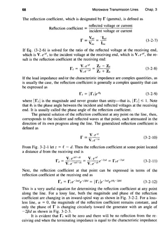 68 Microwave Transmission Lines
The reflection coefficient, which is designated by r (gamma), is defined as
fl
. ffi . reflected voltage or current
Re ectwn coe c1ent = -.-.---.-..::'------
mcident voltage or current
Chap. 3
(3-2-7)
If Eq. (3-2-6) is solved for the ratio of the reflected voltage at the receiving end,
which is V_e-rc, to the incident voltage at the receiving end, which is V+e-rc, there-
sult is the reflection coefficient at the receiving end:
V-eyc Zc - Zo
rc = V+e-yC = Zc + Zo (3-2-8)
If the load impedance and/or the characteristic impedance are complex quantities, as
is usually the case, the reflection coefficient is generally a complex quantity that can
be expressed as
rc = Ire le18
c (3-2-9)
where Ir cIis the magnitude and never greater than unity-that is, Ir cI ::::::; l. Note
that (Jc is the phase angle between the incident and reflected voltages at the receiving
end. It is usually called the phase angle of the reflection coefficient.
The general solution of the reflection coefficient at any point on the line, then,
corresponds to the incident and reflected waves at that point, each attenuated in the
direction of its own progress along the line. The generalized reflection coefficient is
defined as
(3-2-10)
From Fig. 3-2-llet z = C - d. Then the reflection coefficient at some point located
a distance d from the receiving end is
V-ey(f-d) v_eyC
r = = ---e-2-yd = r e-2yd
d V+e--r<C-dl V+e--rc e (3-2-11)
Next, the reflection coefficient at that point can be expressed m terms of the
reflection coefficient at the receiving end as
(3-2-12)
This is a very useful equation for determining the reflection coefficient at any point
along the line. For a lossy line, both the magnitude and phase of the reflection
coefficient are changing in an inward-spiral way as shown in Fig. 3-2-2. For a loss-
less line, a = 0, the magnitude of the reflection coefficient remains constant, and
only the phase of r is changing circularly toward the generator with an angle of
-2{3d as shown in Fig. 3-2-3.
It is evident that re will be zero and there will be no reflection from the re-
ceiving end when the terminating impedance is equal to the characteristic impedance
 