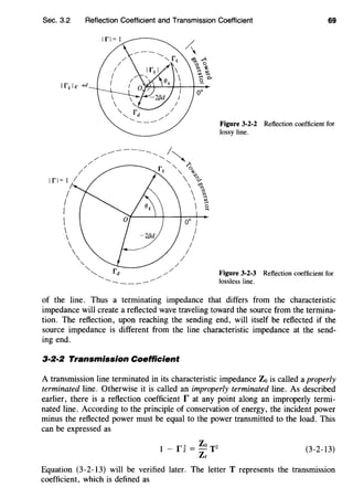 Sec. 3.2
Ifl= I
I
I
I





.
'.
Reflection Coefficient and Transmission Coefficient 69
"'-..
'--
----
Figure 3-2-2 Reflection coefficient for
lossy line.
Figure 3-2-3 Reflection coefficient for
lossless line.
of the line. Thus a terminating impedance that differs from the characteristic
impedance will create a reflected wave traveling toward the source from the termina-
tion. The reflection, upon reaching the sending end, will itself be reflected if the
source impedance is different from the line characteristic impedance at the send-
ing end.
3·2·2 Transmission Coefficient
A transmission line terminated in its characteristic impedance Zo is called a properly
terminated line. Otherwise it is called an improperly terminated line. As described
earlier, there is a reflection coefficient r at any point along an improperly termi-
nated line. According to the principle of conservation of energy, the incident power
minus the reflected power must be equal to the power transmitted to the load. This
can be expressed as
I - f~ = Zo T2
Ze
(3-2-13)
Equation (3-2-13) will be verified later. The letter T represents the transmission
coefficient, which is defined as
 