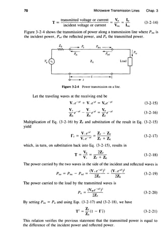 70 Microwave Transmission Lines Chap. 3
T =transmitted voltage or current = V,, = ~
incident voltage or current Vine line
(3-2-14)
Figure 3-2-4 shows the transmission of power along a transmission line where Pine is
the incident power, P,er the reflected power, and P,, the transmitted power.
-P,s
Load
~-------£--------
~z
Figure 3-2-4 Power transmission on a line.
Let the traveling waves at the receiving end be
V+e-yc + V-eyc = V,,e-yc (3-2-15)
V+ e-ye - V- e'~e = Vtre-ye
Zo Zo Zc
(3-2-16)
Multiplication of Eq. (3-2-16) by Ze and substitution of the result in Eq. (3-2-15)
yield
V-e'~c Zc - Zo
rc = V+e-yc = Zc + Zo (3-2-17)
which, in turn, on substitution back into Eq. (3-2-15), results in
T = V,, = 2Zc
V+ Zc + Zo
(3-2-18)
The power carried by the two waves in the side of the incident and reflected waves is
The power carried to the load by the transmitted waves is
(V,,e-af)2
P,, = 2Zc
By setting Pinr = P,, and using Eqs. (3-2-17) and (3-2-18), we have
T2 = Zc (1 - rnZo
(3-2-19)
(3-2-20)
(3-2-21)
This relation verifies the previous statement that the transmitted power is equal to
the difference of the incident power and reflected power.
 