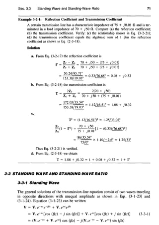 Sec. 3.3 Standing Wave and Standing-Wave Ratio 71
Example 3-2-1: Reflection Coefficient and Transmission Coefficient
A certain transmission line has a characteristic impedance of 75 + j0.01 0 and is ter-
minated in a load impedance of 70 + j50 0. Compute (a) the reflection coefficient;
(b) the transmission coefficient. Verify: (c) the relationship shown in Eq. (3-2-21);
(d) the transmission coefficient equals the algebraic sum of 1 plus the reflection
coefficient as shown in Eq. (2-3-18).
Solution
a. From Eq. (3-2-I7) the reflection coefficient is
r = Ze - Zo = 70 + j50 - (75 + jO.OI)
Ze + Zo 70 + j50 + (75 + jO.Ol)
_ 50.24m.l.!: _ /7
h. h.QO _ •
- I53.38/I9.030 - 0.33~ - 0.08 + ]0.32
b. From Eq. (3-2-18) the transmission coefficient is
c.
T = 2Ze
Ze + Zo
2(70 + j50)
70 + j50 + (75 + jO.Ol)
I72.05~ _ /th. <;JO _ •
I53.38/I9.03° - l.l2illl.!_ - l.08 + 10"32
T2
= (l.I2/I6.5I0)2 = 1.25/33.02°
Ze (I - P) =
70
+ /
50
[I - (0.33)/76.68°)2]
Zo 75 + JO.OI
=
86
~ x I I0/-2 6° = I 25/33°75&_ . . .
Thus Eq. (3-2-21) is verified.
d. From Eq. (2-3-I8) we obtain
T = I.o8 + j0.32 = 1 + o.o8 + j0.32 = 1 + r
3·3 STANDING WAVE AND STANDING-WAVE RATIO
3·3·1 Standing Wave
The general solutions of the transmission-line equation consist of two waves traveling
in opposite directions with unequal amplitude as shown in Eqs. (3-1-23) and
(3-1-24). Equation (3-1-23) can be written
= V+e-"z[cos ({3z) - j sin ({3z)] + V_e"z[cos ({3z) + j sin ({3z)]
= (V+e-az + V-e"z) cos ({3z) - j(V+e-"z- V-e"z) sin ({3z)
(3-3-1)
 