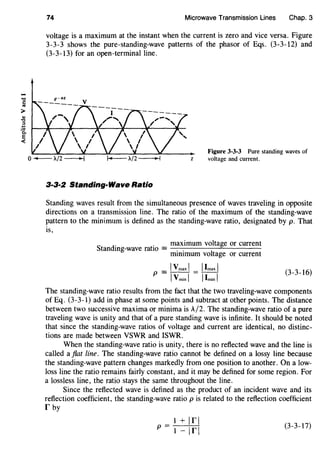 74 Microwave Transmission Lines Chap. 3
voltage is a maximum at the instant when the current is zero and vice versa. Figure
3-3-3 shows the pure-standing-wave patterns of the phasor of Eqs. (3-3-12) and
(3-3-13) for an open-terminal line.
Figure 3-3-3 Pure standing waves of
z voltage and current.
3·3·2 Standing-Wave Ratio
Standing waves result from the simultaneous presence of waves traveling in opposite
directions on a transmission line. The ratio of the maximum of the standing-wave
pattern to the minimum is defined as the standing-wave ratio, designated by p. That
IS,
S d
o 0 maximum voltage or current
tan mg-wave ratiO=-.-.-----'"------
mimmum voltage or current
(3-3-16)
The standing-wave ratio results from the fact that the two traveling-wave components
of Eq. (3-3-l) add in phase at some points and subtract at other points. The distance
between two successive maxima or minima is A/2. The standing-wave ratio of a pure
traveling wave is unity and that of a pure standing wave is infinite. It should be noted
that since the standing-wave ratios of voltage and current are identical, no distinc-
tions are made between VSWR and ISWR.
When the standing-wave ratio is unity, there is no reflected wave and the line is
called a fiat line. The standing-wave ratio cannot be defined on a lossy line because
the standing-wave pattern changes markedly from one position to another. On a low-
loss line the ratio remains fairly constant, and it may be defined for some region. For
a lossless line, the ratio stays the same throughout the line.
Since the reflected wave is defined as the product of an incident wave and its
reflection coefficient, the standing-wave ratio p is related to the reflection coefficient
r by
1 + 1r1p=
1- 1r1 (3-3-17)
 