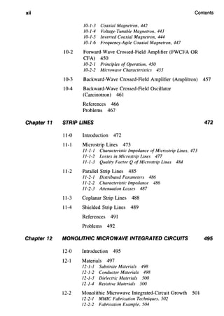 xii Contents
Chapter 11
Chapter 12
10-1-3 Coaxial Magnetron, 442
10-1-4 Voltage-Tunable Magnetron, 443
10-1-5 Inverted Coaxial Magnetron, 444
10-1-6 Frequency-Agile Coaxial Magnetron, 447
10-2 Forward-Wave Crossed-Field Amplifier (FWCFA OR
CFA) 450
10-2-1 Principles of Operation, 450
10-2-2 Microwave Characteristics 455
10-3 Backward-Wave Crossed-Field Amplifier (Amplitron) 457
10-4 Backward-Wave Crossed-Field Oscillator
(Carcinotron) 461
References 466
Problems 467
STRIP LINES
11-0 Introduction 472
11-1 Microstrip Lines 473
11-1-1 Characteristic Impedance of Microstrip Lines, 473
11-1-2 Losses in Microstrip Lines 477
11-1-3 Quality Factor Q of Microstrip Lines 484
11-2 Parallel Strip Lines 485
11-2-1 Distributed Parameters 486
11-2-2 Characteristic Impedance 486
11-2-3 Attenuation Losses 487
ll-3 Coplanar Strip Lines 488
11-4 Shielded Strip Lines 489
References 491
Problems 492
MONOLITHIC MICROWAVE INTEGRATED CIRCUITS
12-0 Introduction 495
12-1 Materials 497
12-1-1 Substrate Materials 498
12-1-2 Conductor Materials 498
12-1-3 Dielectric Materials 500
12-1-4 Resistive Materials 500
12-2 Monolithic Microwave Integrated-Circuit Growth 501
12-2-1 MMIC Fabrication Techniques, 502
12-2-2 Fabrication Example, 504
472
495
 