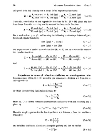 78 Microwave Transmission Lines Chap. 3
any point from the sending end in terms of the hyperbolic functions:
Z -
- ZoZs cosh (yz) - Zo sinh (yz) __ ZoZs - Zo tanh (yz)
Zo cosh (yz) - Zs sinh (yz) Zo - Zs tanh (yz)
(3-4-21)
Similarly, substitution of the hyperbolic functions in Eq. (3-4-18) yields the line
impedance from the receiving end in terms of the hyperbolic function:
Z = Zo Ze cosh (yd) + Zo sinh (yd) = Zo Ze + Zo tanh (yd) (
3
_
4
_
22
)
Zo cosh (yd) + Ze sinh (yd) Zo + Ze tanh (yd)
For a lossless line, y = }{3; and by using the following relationships between hyper-
bolic and circular functions
sinh (j{3z) = j sin ({3z)
cosh (j{3z) = cos ({3z)
(3-4-23)
(3-4-24)
the impedance of a lossless transmission line (Zo = Ro) can be expressed in terms of
the circular functions:
Z = R Zs cos ({3z) - }Ro sin ({3z) = R Zs - }Rotan ({3z) (
3
_
4
_
25
)
0
Ro cos ({3z) - j Zs sin ({3z)
0
Ro - j Zs tan ({3z)
and
z = R Ze cos ({3d) + }Ro sin ({3d) = R Ze + }Rotan ({3d) (
3
_
4
_
26
)
0
R0 cos ({3d) + j Ze sin ({3d)
0
Ro + j Ze tan ({3d)
Impedance in terms of reflection coefficient or standing-wave ratio.
Rearrangement of Eq. (3-4-18) gives the line impedance-looking at it from there-
ceiving end-as
1 + r e-Zyd
z = z f0
1 - ree-Zyd
in which the following substitution is made by
r _ Ze- Zo
e-
Ze + Zo
(3-4-27)
(3-4-28)
From Eq. (3-2-12) the reflection coefficient at a distanced from the receiving end is
given by
(3-4-29)
Then the simple equation for the line impedance at a distance d from the load is ex-
pressed by
The reflected coefficient is usually a complex quantity and can be written
r = lrleN'
(3-4-30)
(3-4-31)
 