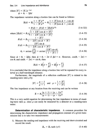 Sec. 3.4 Line Impedance and Admittance
where 1r I = Ire le-Zad
cf> = Oe - 2{3d
The impedance variation along a lossless line can be found as follows:
Z(d) = Zo 1 + Ir leJ<I> = Ro 1 + Ir l(cos cf> + j sin cf>)
1 -lrle1<~> 1 -lrl(cos cf> + j sin cf>)
= R (d) + }X(d) = IZ(d) lej0
d
1 + 21 r 1cos cf> + 1r 12
where IZ(d) I = Ro 1 - 21 rI cos <!> + Irl2
1 - 1r12
R (d) = Ro 1 - 21 r I cos cf> + Irl2
21 r I sin c1>
X (d) = Ro 1 - 21 r I cos cf> + Ir 12
()d = arctan (~) = arctan (
2
~r~ 1i: ~~)
79
(3-4-32))
(3-4-33)
(3-4-34)
(3-4-35)
(3-4-36)
Since cf> = Oc - 2{3d, then cf> = Oe - 27T if {3d = 7T. However, cos(Oe - 27T) =
cos Oe and sin(Oe - 27T) = sin Oc; then
(3-4-37)
It is concluded that the impedance along a lossless line will be repeated for every in-
terval at a half-wavelength distance.
Furthermore, the magnitude of a reflection coefficient Ir I is related to the
standing-wave ratio p by
p-1 1+lrl
1r1 = - - and p = --+--+
p+1 1-1r1
The line impedance at any location from the receiving end can be written
("p_+_1..:..._)_+_(:.!._p_-_1..:..._)e--,.j<l>
Z = Ro-
(p + 1) - (p - 1)ej<l>
(3-4-38)
(3-4-39)
This is a very useful equation for determining the line impedance in terms of stand-
ing-wave ratio p, since p can easily be measured by a detector or a standing-wave
meter.
Determination of characteristic impedance. A common procedure for
determining the characteristic impedance and propagation constant of a given trans-
mission line is to take two measurements:
1. Measure the sending-end impedance with the receiving end short-circuited and
record the result:
Zsc = Zo tanh (yC) (3-4-40)
 