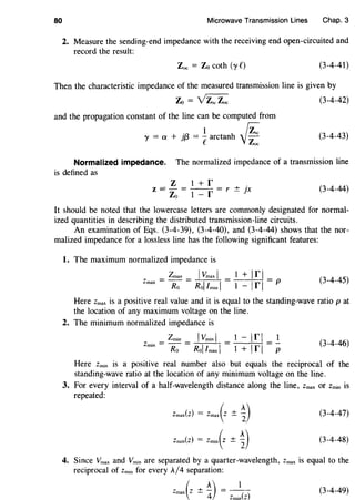 80 Microwave Transmission Lines Chap. 3
2. Measure the sending-end impedance with the receiving end open-circuited and
record the result:
Zoe = Zo coth (y t') (3-4-41)
Then the characteristic impedance of the measured transmission line is given by
Zo = ~ (3-4-42)
and the propagation constant of the line can be computed from
0 1 rz::'Y = a + jf3 = earctanh -vZoc (3-4-43)
Normalized impedance. The normalized impedance of a transmission line
is defined as
z 1 + rz = - = - - = r ± jx
Zo 1- r
(3-4-44)
It should be noted that the lowercase letters are commonly designated for normal-
ized quantities in describing the distributed transmission-line circuits.
An examination of Eqs. (3-4-39), (3-4-40), and (3-4-44) shows that the nor-
malized impedance for a lossless line has the following significant features:
1. The maximum normalized impedance is
Zmax IVmax I
Zmax = Ro = Rol /min I (3-4-45)
Here Zmax is a positive real value and it is equal to the standing-wave ratio p at
the location of any maximum voltage on the line.
2. The minimum normalized impedance is
Zmin IVmin I 1 - Ir I 1
z·=-= = =-
mm Ro Rol I max I 1 + Ir I p
(3-4-46)
Here Zmin is a positive real number also but equals the reciprocal of the
standing-wave ratio at the location of any minimum voltage on the line.
3. For every interval of a half-wavelength distance along the line, Zmax or Zmin is
repeated:
Zmax(z) = Zmax(z ± ~)
Zmin(z) = Zmin(Z ± ~)
(3-4-47)
(3-4-48)
4. Since Vmax and Vmin are separated by a quarter-wavelength, Zmax is equal to the
reciprocal of Zmin for every A/4 separation:
Zmax(z ± ~) Zmin(z)
(3-4-49)
 