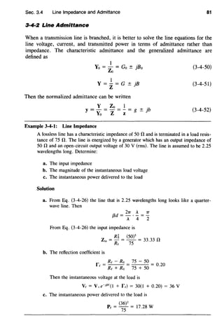 Sec. 3.4 Line Impedance and Admittance 81
3·4·2 Line Admittance
When a transmission line is branched, it is better to solve the line equations for the
line voltage, current, and transmitted power in terms of admittance rather than
impedance. The characteristic admittance and the generalized admittance are
defined as
Yo = _!_ = Go ± jBo
Zo
Y = _!_ = G ± jB
z
Then the normalized admittance can be written
Y Zo I
y = - = - = - = g ± jb
Yo Z z
Example 3-4-1: Line Impedance
(3-4-50)
(3-4-51)
(3-4-52)
A lossless line has a characteristic impedance of 50 11 and is terminated in a load resis-
tance of 75 n. The line is energized by a generator which has an output impedance of
50 nand an open-circuit output voltage of 30 V (rms). The line is assumed to be 2.25
wavelengths long. Determine:
a. The input impedance
b. The magnitude of the instantaneous load voltage
c. The instantaneous power delivered to the load
Solution
a. From Eq. (3-4-26) the line that is 2.25 wavelengths long looks like a quarter-
wave line. Then
2rr A rr
{3d=-.-=-
A 4 2
From Eq. (3-4-26) the input impedance is
z = Rli = (5o)s = 33.33 n
'" Re 75
b. The reflection coefficient is
f = Re - Ro = 75 - 50 = O 20
e Re + Ro 75 + 50 ·
Then the instantaneous voltage at the load is
Ve = V+e-jf3f(I + fe) = 30(1 + 0.20) = 36V
c. The instantaneous power delivered to the load is
Pc = (
36
)
2
= 17.28 W
75
 