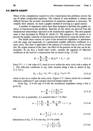 82 Microwave Transmission Lines Chap. 3
3·5 SMITH CHART
Many of the computations required to solve transmission-line problems involve the
use of rather complicated equations. The solution of such problems is tedious and
difficult because the accurate manipulation of numerous equations is necessary. To
simplify their solution, we need a graphic method of arriving at a quick answer.
A number of impedance charts have been designed to facilitate the graphic so-
lution of transmission-line problems. Basically all the charts are derived from the
fundamental relationships expressed in the transmission equations. The most popular
chart is that developed by Phillip H. Smith [1]. The purpose of this section is to
present the graphic solutions of transmission-line problems by using the Smith chart.
The Smith chart consists of a plot of the normalized impedance or admittance
with the angle and magnitude of a generalized complex reflection coefficient in a
unity circle. The chart is applicable to the analysis of a lossless line as well as a lossy
line. By simple rotation of the chart, the effect of the position on the line can be de-
termined. To see how a Smith chart works, consider the equation of reflection
coefficient at the load for a transmission line as shown in Eq. (3-2-8):
Zc- Zo I I . .r = = r e181
= r + Jrc Zc + Zo c Y
1 (3-5-1)
Since Ifc I -s: 1, the value of fe must lie on or within the unity circle with a radius of
1. The reflection coefficient at any other location along a line as shown in Eq.
(3-2-12) is
(3-5-2)
which is also on or within the unity circle. Figure 3-5-1 shows circles for a constant
reflection coefficient r and constant electrical-length radials {3d.
From Eqs. (3-4-29) and (3-4-44) the normalized impedance along a line is
given by
Z 1 + fce~2
yd
z =-=
Zo 1 - fce~lyd
With no loss in generality, it is assumed that d = 0; then
z=
and
1 + fc
1 - fc
Zc
Zo
Rc + }Xc .
Zo = r + )X
z- 1
fc = - - = r + 1TZ + 1 r I
Substitution of Eq. (3-5-5) into Eq. (3-5-4) yields
1 - r~- n
r =(I - L)2 + n
{3-5-3)
(3-5-4)
(3-5-5)
(3-5-6)
 