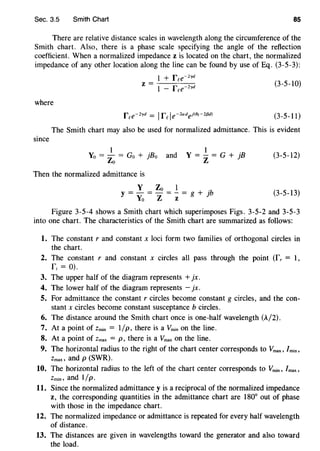 Sec. 3.5 Smith Chart 85
There are relative distance scales in wavelength along the circumference of the
Smith chart. Also, there is a phase scale specifying the angle of the reflection
coefficient. When a normalized impedance z is located on the chart, the normalized
impedance of any other location along the line can be found by use of Eq. (3-5-3):
where
1 + fee-zyd
z= 1 - fee-Zyd
(3-5-10)
(3-5-11)
The Smith chart may also be used for normalized admittance. This is evident
since
1 .
Yo = Zo = Go + jBo and Y = _!_ = G + jB
z
Then the normalized admittance is
Y Zo 1 .
y = - = - = - = g + jb
Yo Z z
(3-5-12)
(3-5-13)
Figure 3-5-4 shows a Smith chart which superimposes Figs. 3-5-2 and 3-5-3
into one chart. The characteristics of the Smith chart are summarized as follows:
1. The constant r and constant x loci form two families of orthogonal circles in
the chart.
2. The constant r and constant x circles all pass through the point (L = 1,
f; = 0).
3. The upper half of the diagram represents +jx.
4. The lower half of the diagram represents - jx.
5. For admittance the constant r circles become constant g circles, and the con-
stant x circles become constant susceptance b circles.
6. The distance around the Smith chart once is one-half wavelength (A/2).
7. At a point of Zmin = 1/p, there is a Vmin on the line.
8. At a point of Zmax = p' there is a Vmax on the line.
9. The horizontal radius to the right of the chart center corresponds to Vmax, /min,
Zmax, and p (SWR).
10. The horizontal radius to the left of the chart center corresponds to Vmin, lmax,
Zmin, and 1/p.
11. Since the normalized admittance y is a reciprocal of the normalized impedance
z, the corresponding quantities in the admittance chart are 180° out of phase
with those in the impedance chart.
12. The normalized impedance or admittance is repeated for every half wavelength
of distance.
13. The distances are given in wavelengths toward the generator and also toward
the load.
 